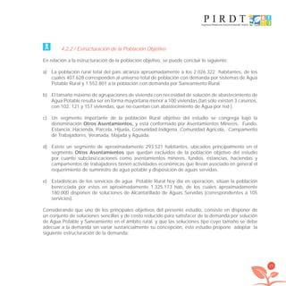 29
4.2.2 / Estructuración de la Población Objetivo
En relación a la estructuración de la población objetivo, se puede concluir lo siguiente:
a) La población rural total del país alcanza aproximadamente a los 2.026.322 habitantes, de los
cuales 407.628 corresponden al universo total de población con demanda por sistemas de Agua
Potable Rural y 1.552.801 a la población con demanda por Saneamiento Rural.
b) El tamaño máximo de agrupaciones de vivienda con necesidad de solución de abastecimiento de
Agua Potable resulta ser en forma mayoritaria menor a 100 viviendas (tan sólo existen 3 caseríos,
con 102, 121 y 157 viviendas, que no cuentan con abastecimiento de Agua por red ).
c) Un segmento importante de la población Rural objetivo del estudio se congrega bajo la
denominación Otros Asentamientos, y está conformado por Asentamientos Mineros, Fundo,
Estancia, Hacienda, Parcela, Hijuela, Comunidad Indígena, Comunidad Agrícola, Campamento
de Trabajadores, Veranada, Majada y Aguada.
d) Existe un segmento de aproximadamente 293.521 habitantes, ubicados principalmente en el
segmento Otros Asentamientos que quedan excluidos de la población objetivo del estudio
por cuanto subclasiﬁcaciones como asentamientos mineros, fundos, estancias, haciendas y
campamentos de trabajadores tienen actividades económicas que llevan asociado en general el
requerimiento de suministro de agua potable y disposición de aguas servidas.
e) Estadísticas de los servicios de agua Potable Rural hoy día en operación, sitúan la población
beneﬁciada por estos en aproximadamente 1.325.173 hab, de los cuales aproximadamente
180.000 disponen de soluciones de Alcantarillado de Aguas Servidas (correspondientes a 105
servicios).
Considerando que uno de los principales objetivos del presente estudio, consiste en disponer de
un conjunto de soluciones sencillas y de costo reducido para satisfacer de la demanda por solución
de Agua Potable y Saneamiento en el ámbito rural, y que las soluciones tipo cuyo tamaño se debe
adecuar a la demanda sin variar sustancialmente su concepción, este estudio propone adoptar la
siguiente estructuración de la demanda:
libroPIRDTultimas correcciones.indd 29libroPIRDTultimas correcciones.indd 29 8/10/09 11:06:208/10/09 11:06:20
 