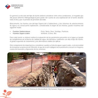 32
En general, la elección del tipo de fuente deberá considerar entre otras condiciones, el respaldo que
ella posee (Informe Hidrogeológico) para poder dar cuenta de una explotación de la fuente durante
todo el año y por el periodo de previsión deﬁnido.
Básicamente, las fuentes son del tipo Superﬁcial o Subterránea, y los sistemas de abastecimiento
de agua y su consecuente explotación, considerando el origen de las mismas, puede resumirse del
siguiente modo.
Fuentes Subterráneas• Pozo, Noria, Dren, Sondaje, Punteras.
Fuentes Superﬁciales• Vertiente, Estero, Río.
Para cada fuente se deberá realizar la evaluación de los parámetros presentes en el agua y el grado
de cumplimiento de la Norma de calidad de agua, deﬁniéndose ﬁnalmente con ello el tipo de Fuente,
el grado requerido de tratamiento y las alternativas viables de aplicar.
Otro componente de importancia a considerar cuando se trata de aguas superﬁciales, es la necesidad
de incorporar un proceso de Filtración, lo que de ocurrir obligará necesariamente a incurrir en mayores
costos de Inversión y Operación de los sistemas.
Construcción Sistema de Alcantarillado. Rió Hurtado, Región de Coquimbo.
libroPIRDTultimas correcciones.indd 32libroPIRDTultimas correcciones.indd 32 8/10/09 11:06:218/10/09 11:06:21
 