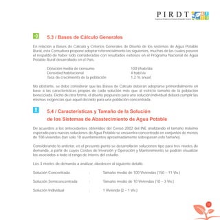 33
5.3 / Bases de Cálculo Generales
En relación a Bases de Cálculo y Criterios Generales de Diseño de los sistemas de Agua Potable
Rural, esta Consultora propone adoptar referencialmente las siguientes, muchas de las cuales poseen
el respaldo de haber sido consideradas con resultados exitosos en el Programa Nacional de Agua
Potable Rural desarrollado en el País.
Dotación media de consumo 100 l/hab/día
Densidad habitacional 4 hab/viv
Tasa de crecimiento de la población 1,2 % anual
No obstante, se debe considerar que las Bases de Cálculo deberán adoptarse primordialmente en
base a las características propias de cada solución más que al estricto tamaño de la población
beneﬁciada. Dicho de otra forma, el diseño propuesto para una solución individual deberá cumplir las
mismas exigencias que aquel deﬁnido para una población concentrada.
5.4 / Características y Tamaño de la Solución
de los Sistemas de Abastecimiento de Agua Potable
De acuerdos a los antecedentes obtenidos del Censo 2002 del INE analizando el tamaño máximo
esperado para nuevas soluciones de Agua Potable se encuentra concentrado en conjuntos de menos
de 100 viviendas (tan solo 10 asentamientos aproximadamente sobrepasan este tamaño).
Considerando lo anterior, en el presente punto se desarrollarán soluciones tipo para tres niveles de
demanda, a partir de cuyos Costos de Inversión y Operación y Mantenimiento se podrán visualizar
los asociados a todo el rango de interés del estudio.
Los 3 niveles de demanda a analizar, obedecen al siguiente detalle.
Solución Concentrada : Tamaño medio de 100 Viviendas (150 – 11 Viv.)
Solución Semiconcentrada : Tamaño medio de 10 Viviendas (10 – 3 Viv.)
Solución Individual : 1 Vivienda (2 – 1 Viv.)
libroPIRDTultimas correcciones.indd 33libroPIRDTultimas correcciones.indd 33 8/10/09 11:06:228/10/09 11:06:22
 