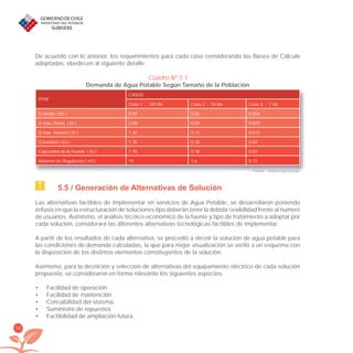 34
De acuerdo con lo anterior, los requerimientos para cada caso considerando las Bases de Cálculo
adoptadas, obedecen al siguiente detalle:
Cuadro Nº 5.1
Demanda de Agua Potable Según Tamaño de la Población
ITEM
CASOS
Caso 1 : 100 Viv Caso 2 : 10 Viv Caso 3 : 1 Viv
Q medio ( l/s ) 0,59 0,06 0,006
Q max. Diario ( l/s ) 0,88 0,09 0,009
Q max. Horario ( l/s ) 1,32 0,13 0,013
Q bombeo ( l/s ) 1,76 0,18 0,02
Capacidad de la Fuente ( l/s ) 1,76 0,18 0,02
Volumen de Regulación ( m3 ) 15 1,6 0,15
Fuente: Elaboración propia.
5.5 / Generación de Alternativas de Solución
Las alternativas factibles de implementar en servicios de Agua Potable, se desarrollaron poniendo
énfasis en que la estructuración de soluciones tipo deberán tener la debida ﬂexibilidad frente al numero
de usuarios. Asimismo, el análisis técnico-económico de la fuente y tipo de tratamiento a adoptar por
cada solución, considerará las diferentes alternativas tecnológicas factibles de implementar.
A partir de los resultados de cada alternativa, se procedió a deﬁnir la solución de agua potable para
las condiciones de demanda calculadas, la que para mejor visualización se vertió a un esquema con
la disposición de los distintos elementos constituyentes de la solución.
Asimismo, para la deﬁnición y selección de alternativas del equipamiento eléctrico de cada solución
propuesta, se consideraron en forma relevante los siguientes aspectos.
Facilidad de operación.•
Facilidad de mantención.•
Conﬁabilidad del sistema.•
Suministro de repuestos.•
Factibilidad de ampliación futura.•
libroPIRDTultimas correcciones.indd 34libroPIRDTultimas correcciones.indd 34 8/10/09 11:06:228/10/09 11:06:22
 