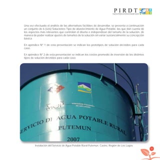 35
Una vez efectuado el análisis de las alternativas factibles de desarrollar, se presenta a continuación
un conjunto de 6 (seis) Soluciones Tipo de abastecimiento de Agua Potable, las que dan cuenta de
los aspectos más relevantes que controlan el diseño e independizan del tamaño de la solución, de
manera de poder realizar ajustes de tamaños de la solución sin variar sustancialmente su concepción
básica.
En apéndice Nº 1 de esta presentación se indican los prototipos de solución deﬁnidos para cada
caso.
En apéndice Nº 2 de esta presentación se indican los costos promedio de inversión de los distintos
tipos de solución deﬁnidos para cada caso.
Instalación del Servicio de Agua Potable Rural Putemun. Castro, Región de Los Lagos.
libroPIRDTultimas correcciones.indd 35libroPIRDTultimas correcciones.indd 35 8/10/09 11:06:228/10/09 11:06:22
 