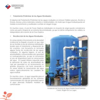 38
Tratamiento Preliminar de las Aguas Residuales•
El objetivo del Tratamiento Preliminar de las aguas residuales es remover Sólidos gruesos, Aceites y
Grasas, Arenas y otros materiales ﬂotantes o sedimentables, de modo que el agua residual pueda ser
tratada eﬁcientemente y reutilizada o vertida sin ningún riesgo.
En muchos casos, el uso de Fosas Sépticas individuales en el punto de origen puede considerarse
como una parte integral de un sistema descentralizado, ya que en dicha componente los sólidos se
independizan del eﬂuente de la Fosa Séptica.
Recolección de las Aguas Residuales•
En zonas donde el incremento en la densidad
residencial ha llegado al punto en que deja
de ser factible el uso de sistemas individuales
locales para el tratamiento y disposición de
los eﬂuentes, con frecuencia es necesaria
alguna forma de recolección de las aguas
residuales. En algunos lugares, el uso de
alcantarillados convencionales por gravedad
es contraproducente, ya que se incrementa
el uso de dispositivos para la conservación
del agua. El caudal mínimo requerido para
la operación de redes de alcantarillado de
ﬂujo por gravedad es un inconveniente en
grandes proyectos con lento desarrollo o
en zonas donde la conservación del agua
reduce signiﬁcativamente los caudales de
agua residual.
En muchos casos, el agua requerida para el
funcionamiento apropiado de los sistemas
convencionales de ﬂujo por gravedad supera
el agua ahorrada mediante medidas de
conservación.
Instalación del Servicio de Agua Potable Rural Putemun.
Castro, Región de Los Lagos.
libroPIRDTultimas correcciones.indd 38libroPIRDTultimas correcciones.indd 38 8/10/09 11:06:238/10/09 11:06:23
 