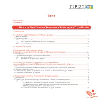 3
Manual de Soluciones de Saneamiento Sanitario para Zonas Rurales
1. Introducción 12
2. Legislación, reglamentación, normativa y exigencias 13
2.1 / Agua potable rural 13
2.2 / Saneamiento rural 17
2.2.1 / Instituciones involucradas 17
2.2.2 / Marco regulatorio legal aplicable al sector urbano y rural 19
2.2.3 / Normativa vigente 20
3. Catastro institucional 23
4. Determinación de la población objetivo
de soluciones de abastecimiento de agua potable y saneamiento rural 24
4.1 / Introducción 24
4.2 / Determinación de la población objetivo de saneamiento 26
4.2.1 / Información básica 26
4.2.2 / Estructuración de la población objetivo 29
5. Alternativas de solución de abastecimiento de agua potable
en comunidades rurales con Población concentrada, semiconcentrada o dispersa 31
5.1 / Generalidades 31
5.2 / Fuentes de abastecimiento de agua potable y componentes unitarias requeridas de tratamiento 31
5.3 / Bases de cálculo generales 33
5.4 / Características y tamaño de la solución de los sistemas de abastecimiento de agua potable 33
5.5 / Generación de alternativas de solución 34
6. Recolección, tratamiento y disposiación de aguas servidas 36
6.1 / Introducción 36
6.2 / Evaluación de alternativas de recolección, tratamiento y disposición de aguas servidas 36
6.2.1 / Sistemas rurales descentralizados 36
6.2.1.1 / Análisis de condiciones de borde en sistemas rurales descentralizados 36
6.2.1.2 / Variables asociadas al tratamiento en sistemas descentralizados de aguas residuales 37
6.2.1.3 / Principales características de las alternativas
de tratamiento en sistemas descentralizados de aguas residuales 40
ÍNDICE
Presentación 6
Ficha PIRDT 8
libroPIRDTultimas correcciones.indd 3libroPIRDTultimas correcciones.indd 3 8/10/09 11:06:008/10/09 11:06:00
 
