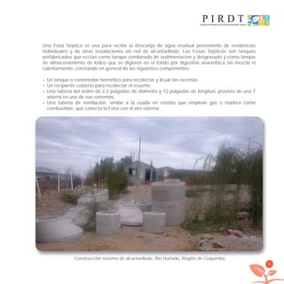 41
Una Fosa Séptica se usa para recibir la descarga de agua residual proveniente de residencias
individuales y de otras instalaciones sin red de alcantarillado. Las Fosas Sépticas son tanques
prefabricados que oﬁcian como tanque combinado de sedimentación y desgrasado y como tanque
de almacenamiento de lodos que se digieren en el fondo por digestión anaeróbica sin mezcla ni
calentamiento, constando en general de las siguientes componentes:
– Un tanque o contenedor hermético para recolectar y licuar las excretas.
– Un recipiente cubierto para recolectar el eﬂuente.
– Una tubería del orden de 2,5 pulgadas de diámetro y 12 pulgadas de longitud, provista de una T
abierta en uno de sus extremos.
– Una tubería de ventilación, similar a la usada en estufas que emplean gas o madera como
combustible, que conecta la Fosa con el aire exterior.
Construcción sistema de alcantarillado. Rio Hurtado, Región de Coquimbo.
libroPIRDTultimas correcciones.indd 41libroPIRDTultimas correcciones.indd 41 8/10/09 11:06:268/10/09 11:06:26
 