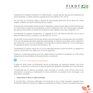 45
Analizando los resultados mostrados en la tabla anterior, se puede apreciar que para las condiciones de
borde adoptadas, el mínimo volumen requerido de la Fosa Séptica es de 1,36 m3.
Por otro lado, las variaciones diarias y horarias de determinados parámetros de las Bases de Cálculo
exigirán considerar un volumen adicional de Fosa Séptica.
De igual modo, determinados criterios de diseño adoptados, pueden mostrar alguna variación producto de
las características especíﬁcas de la población a servir (Contribución Lodo, etc.) y de las aguas residuales
que generen (Coeﬁcientes de Reducción del Volumen Lodo Digerido y del Lodo en Digestión, etc.).
Considerando lo señalado anteriormente, se adoptará un 20 % de volumen adicional, con lo cual el
volumen mínimo de fosa a considerar será del orden de 1,63 m3.
Por otro lado, los proveedores del mercado ofertan en general volúmenes estandarizados de Fosa Séptica.
En el caso del ejemplo (densidad adoptada 6 hab/vivienda), los distintos proveedores ofrecen volúmenes
que varían entre 1,2 y 2,0 m3 de capacidad, recomendando un volumen mínimo de 1.5 m3 en atención a
la seguridad del diseño, frecuencia real de limpieza, etc.
Considerando el volumen mínimo de 1,6 m3 de capacidad obtenido a partir del diseño, se adoptará un
volumen comercial de Fosa Séptica de 2,0 m3 de capacidad.
Finalmente, el dimensionamiento de la Fosa Séptica deberá considerar lo establecido en el DS 236/26
(Reglamento de Alcantarillados Particulares) donde sea pertinente.
6.2.1.3.2 / Otras Soluciones Individuales
A objeto de poder contar con información técnica de alternativas de tratamiento distintas a las Fosas
Sépticas, se presenta un resumen de los tipos de tratamiento individuales disponibles en el mercado local.
Considerando que las diversas tecnologías están asociadas en muchos casos al Know How de los
proveedores, se presenta a continuación en forma referencial, un resumen de las tecnologías y los
proveedores asociados.
Tratamiento en Base a Lodos Activados•
El mercado ofrece soluciones individuales de tratamiento en base a lodos activados, pudiendo incluir
Tratamiento Preliminar (retención de sólidos y/o separación de Aceites y Grasas), Secundario (Aeración y
libroPIRDTultimas correcciones.indd 45libroPIRDTultimas correcciones.indd 45 8/10/09 11:06:338/10/09 11:06:33
 