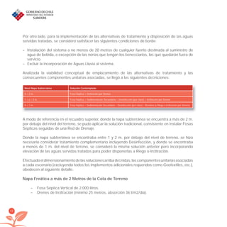48
Por otro lado, para la implementación de las alternativas de tratamiento y disposición de las aguas
servidas tratadas, se consideró satisfacer las siguientes condiciones de borde:
– Instalación del sistema a no menos de 20 metros de cualquier fuente destinada al suministro de
agua de bebida, a excepción de las norias que tengan los beneﬁciarios, las que quedarán fuera de
servicio.
– Excluir la incorporación de Aguas Lluvia al sistema.
Analizada la viabilidad conceptual de emplazamiento de las alternativas de tratamiento y las
consecuentes componentes unitarias asociadas, se llegó a las siguientes deﬁniciones:
Nivel Napa Subterránea Solución Contemplada
X > 2 m. Fosa Séptica + Inﬁltración por Drenes
1 < x < 2 m. Fosa Séptica + Sedimentación Secundaria + Desinfección (por cloro) + Inﬁltración por Drenes
X < 1 m. Fosa Séptica + Sedimentación Secundaria + Desinfección (por cloro) + Bombeo (a Riego o Inﬁltración por Drenes)
A modo de referencia en el recuadro superior, donde la napa subterránea se encuentra a más de 2 m.
por debajo del nivel del terreno, se pudo aplicar la solución tradicional, consistente en instalar Fosas
Sépticas seguidas de una Red de Drenaje.
Donde la napa subterránea se encontraba entre 1 y 2 m. por debajo del nivel de terreno, se hizo
necesario considerar tratamiento complementario incluyendo Desinfección, y donde se encontraba
a menos de 1 m. del nivel de terreno, se consideró la misma solución anterior pero incorporando
elevación de las aguas servidas tratadas para poder disponerlas a Riego o Inﬁltración.
Efectuadoeldimensionamientodelassolucionesarribadeﬁnidas,lascomponentesunitariasasociadas
a cada escenario (excluyendo todos los implementos adicionales requeridos como Geotextiles, etc.),
obedecen al siguiente detalle:
Napa Freática a más de 2 Metros de la Cota de Terreno
– Fosa Séptica Vertical de 2.000 litros.
– Drenes de Inﬁltración (mínimo 25 metros, absorción 36 l/m2/día).
libroPIRDTultimas correcciones.indd 48libroPIRDTultimas correcciones.indd 48 8/10/09 11:06:348/10/09 11:06:34
 