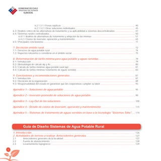 4
Guía de Diseño Sistemas de Agua Potable Rural
1. Introducción 126
2. Actividades de terreno a realizar. Antecedentes generales 127
2.1 Antecedentes generales de la localidad 127
2.2 Fuente de abastecimiento 128
2.3 Levantamiento topográﬁco 129
6.2.1.3.1 / Fosas sépticas 40
6.2.1.3.2 / Otras soluciones individuales 45
6.3 / Análisis crítico de las alternativas de tratamiento y su aplicabilidad a sistemas descentralizados 47
6.4 / Sistemas rurales centralizados 50
6.4.1 / Análisis de alternativas de tratamiento y adopción de las mismas 51
6.4.2 / Costos de inversión, operación y mantenimiento 65
6.5 / Principales conclusiones 71
7. Deﬁnición ámbito rural 72
7.1 / Servicios de agua potable rural 74
7.2 / Aspectos relevantes a considerar en el ámbito social 75
8. Determinación de tarifa mínima para agua potable y aguas servidas 79
8.1 / Introducción 79
8.2 / Metodología de cálculo Ap y As 80
8.3 / Cálculo de tarifas mínimas agua potable rural (ap) 81
8.4 / Cálculo de tarifas mínimas tratamiento de aguas servidas 83
9. Conclusiones y recomendaciones generales 87
9.1 / Introducción 87
9.2 / Deﬁnición de la organización 89
9.3 / Responsabilidad del estado en garantizar que las cooperativas cumplan su labor 93
Apéndice 1 – Soluciones de agua potable 95
Apéndice 2 – Inversión promedio de soluciones de agua potable 99
Apéndice 3 – Lay Out de las soluciones 109
Apéndice 4 – Detalle de costos de inversión, operación y mantenimiento 115
Apéndice 5 – Sistemas de tratamiento de aguas servidas en base a la tecnologia "Sistemas Toha" 119
libroPIRDTultimas correcciones.indd 4libroPIRDTultimas correcciones.indd 4 8/10/09 11:06:018/10/09 11:06:01
 