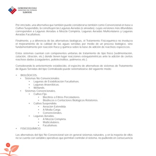 52
Por otro lado, una alternativa que también puede considerarse también como Convencional en base a
Cultivo Suspendido, la constituyen las Lagunas Aeradas (o aireadas), cuyas versiones más difundidas
corresponden a Lagunas Aeradas a Mezcla Completa, Lagunas Aeradas Multicelulares y Lagunas
Aeradas Facultativas.
Finalmente, y a diferencia de las alternativas biológicas, el Tratamiento Fisicoquímico no involucra
el mejoramiento de la calidad de las aguas servidas por medio de un proceso biológico, sino
fundamentalmente por reacción física y química sobre la base de adición de reactivos especíﬁcos.
Estos sistemas cuentan con componentes unitarias de tratamiento de tipo físico (sedimentación,
ﬂotación, ﬁltración, etc.) donde tienen lugar reacciones estequiométricas ante la adición de ciertos
reactivos dados (coagulantes, polielectrolitos, polímeros etc.).
Considerando lo anteriormente establecido, el espectro de alternativas de sistemas de Tratamiento
de Aguas Servidas del tipo Centralizado puede sistematizarse del siguiente modo:
BIOLÓGICOS.•
Sistemas No Convencionales.•
Lagunas de Estabilización Facultativas.•
Lagunas Anaeróbicas.•
Wetlands.•
Sistemas Convencionales.•
Cultivo Fijo.•
Bioﬁltros o Filtros Percoladores.•
Biodiscos o Contactores Biológicos Rotatorios.•
Cultivo Suspendido.•
Aeración Extendida.•
A Media Carga.•
Convencionales.•
Lagunas Aeradas.•
A Mezcla Completa.•
Multicelulares.•
Facultativas.•
FISICOQUÍMICO.•
Las alternativas del tipo No Convencional son en general sistemas naturales, y en la mayoría de ellos
no se cuenta con variables operativas que permitan controlar el sistema, no pudiendo en consecuencia
libroPIRDTultimas correcciones.indd 52libroPIRDTultimas correcciones.indd 52 8/10/09 11:06:358/10/09 11:06:35
 