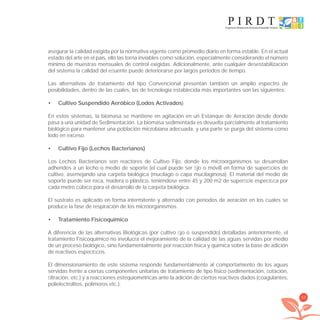 53
asegurar la calidad exigida por la normativa vigente como promedio diario en forma estable. En el actual
estado del arte en el país, ello las torna inviables como solución, especialmente considerando el número
mínimo de muestras mensuales de control exigidas. Adicionalmente, ante cualquier desestabilización
del sistema la calidad del eﬂuente puede deteriorarse por largos períodos de tiempo.
Las alternativas de tratamiento del tipo Convencional presentan también un amplio espectro de
posibilidades, dentro de las cuales, las de tecnología establecida más importantes son las siguientes:
Cultivo Suspendido Aeróbico (Lodos Activados• )
En estos sistemas, la biomasa se mantiene en agitación en un Estanque de Aeración desde donde
pasa a una unidad de Sedimentación. La biomasa sedimentada es devuelta parcialmente al tratamiento
biológico para mantener una población microbiana adecuada, y una parte se purga del sistema como
lodo en exceso.
Cultivo Fijo (Lechos Bacterianos)•
Los Lechos Bacterianos son reactores de Cultivo Fijo, donde los microorganismos se desarrollan
adheridos a un lecho o medio de soporte (el cual puede ser ﬁjo o móvil) en forma de superﬁcies de
cultivo, asemejando una carpeta biológica (mucílago o capa mucilaginosa). El material del medio de
soporte puede ser roca, madera o plástico, teniéndose entre 45 y 200 m2 de superﬁcie especíﬁca por
cada metro cúbico para el desarrollo de la carpeta biológica.
El sustrato es aplicado en forma intermitente y alternado con períodos de aeración en los cuales se
produce la fase de respiración de los microorganismos.
Tratamiento Fisicoquímico•
A diferencia de las alternativas Biológicas (por cultivo ﬁjo o suspendido) detalladas anteriormente, el
tratamiento Fisicoquímico no involucra el mejoramiento de la calidad de las aguas servidas por medio
de un proceso biológico, sino fundamentalmente por reacción física y química sobre la base de adición
de reactivos especíﬁcos.
El dimensionamiento de este sistema responde fundamentalmente al comportamiento de los aguas
servidas frente a ciertas componentes unitarias de tratamiento de tipo físico (sedimentación, ﬂotación,
ﬁltración, etc.) y a reacciones estequiométricas ante la adición de ciertos reactivos dados (coagulantes,
polielectrolitos, polímeros etc.).
libroPIRDTultimas correcciones.indd 53libroPIRDTultimas correcciones.indd 53 8/10/09 11:06:368/10/09 11:06:36
 