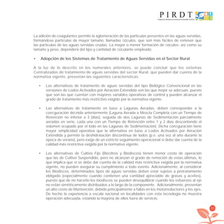 55
La adición de coagulantes permite la aglomeración de las partículas presentes en las aguas servidas,
formándose partículas de mayor tamaño, llamadas ﬂóculos, que son más fáciles de remover que
las partículas de las aguas servidas crudas. La mayor o menor formación de ﬂóculos, así como su
tamaño y peso, dependerá del tipo y cantidad de ﬂoculante empleado.
Adopción de los Sistemas de Tratamiento de Aguas Servidas en el Sector Rural•
A la luz de lo descrito en los numerales anteriores, se puede concluir que los sistemas
Centralizados de tratamiento de aguas servidas del sector Rural, que pueden dar cuenta de la
normativa vigente, presentan las siguientes características:
Las alternativas de tratamiento de aguas servidas del tipo Biológico Convencional en las•
versiones de Lodos Activados por Aeración Extendida son las que mejor se adecuan, puesto
que son las que cuentan con mayores variables operativas de control y pueden alcanzar el
grado de tratamiento más restrictivo exigido por la normativa vigente.
Las alternativas de tratamiento en base a Lagunas Aeradas, deben corresponder a la•
conﬁguración deﬁnida anteriormente (Laguna Aerada a Mezcla Completa con un Tiempo de
Retención no inferior a 3 [días], seguida de dos Lagunas de Sedimentación parcialmente
aeradas en serie, cada una con un Tiempo de Retención entre 1 y 2 días descontando el
volumen ocupado por el lodo en las Lagunas de Sedimentación). Dicha conﬁguración tiene
mayor simplicidad operativa que la alternativa en base a Lodos Activados por Aeración
Extendida y permite la deshidratación discontinua de lodos (p.e. una vez al año durante la
época de verano), pero exige de un estricto seguimiento operacional si debe dar cuenta de la
calidad más restrictiva exigida por la normativa vigente.
Las alternativas de Cultivo Fijo (Bioﬁltros y Biodiscos) tienen menor costo de operación•
que las de Cultivo Suspendido, pero no alcanzan el grado de remoción de estas últimas, lo
que implica que si se debe dar cuenta de la calidad más restrictiva exigida por la normativa
vigente, no pueden asegurar su cumplimiento a todo evento. Adicionalmente, al considerar
los Biodiscos, determinados tipos de aguas servidas deben estar sujetos a pretratamiento
obligado (especialmente cuando contienen una cantidad apreciable de grasas y aceites),
puesto que de no hacerlo los biodiscos se pueden desequilibrar cuando los esfuerzos al eje
no están simétricamente distribuidos a lo largo de la componente. Adicionalmente, presentan
un alto costo de Mantención, debido principalmente a fallas en los motorreductores y los ejes.
De hecho la experiencia a escala nacional en localidades con esta tecnología no muestra
operación adecuada, estando la mayoría de ellos fuera de servicio.
libroPIRDTultimas correcciones.indd 55libroPIRDTultimas correcciones.indd 55 8/10/09 11:06:448/10/09 11:06:44
 