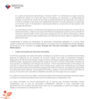 56
En cuanto al tratamiento denominado “Sistema Tohá®” (o Lombriﬁltro) de origen nacional,
actualmente existen en el país del orden de 90 plantas en operación, y considerando las
ventajas en término de Costos de Inversión y fundamentalmente de Operación con respecto
a otras tecnologías y que tienen una simplicidad operativa muy adecuada para su aplicación
en el Sector rural, en el Apéndice 5 del presente Informe se presenta una descripción más
detallada del Sistema
Las alternativas en base a Tratamiento Fisicoquímico no alcanzan el grado de remoción de las•
demás alternativas, implican una operación intensa (manipulación y dosiﬁcación constante de
reactivos), generan lodos menos aptos para disposición que las demás alternativas y llevan
asociados potenciales riesgos ambientales y de salud que no tornan viable su adopción como
planta adecuada.
Considerando lo anterior, las alternativas de tratamiento Centralizado aplicables en el sector Rural
cuando se debe dar cuenta de la normativa vigente, son a juicio de esta Consultora las del tipo Biológico
Convencional en las versiones de Lodos Activado por Aeración Extendida y Lagunas Aeradas
Multicelulares.
Lodos Activados por Aeracion Extendida•
En términos generales, los Lodos Activados constituyen un sistema en que se mantiene determinada
biomasa en agitación en un estanque de aeración, donde tiene lugar el tratamiento biológico.
Siguiendo el circuito de la fase líquida, el agua servida cruda llega a la planta ingresando al tratamiento
preliminar (rejas, desgrasado y desarenación), luego de lo cual se mezcla con los lodos activados de
recirculación y se distribuye a los tanques de aeración. El licor mezclado formado en los tanques de
aeración se separa del eﬂuente tratado en las componentes unitarias de sedimentación secundaria
para retornarlo parcialmente al tratamiento biológico de modo de mantener una población que permita
una adecuada razón alimento /microorganismos (F/M), y purgar el resto del sistema como lodo en
exceso. El eﬂuente ﬁnal se desinfecta mediante cloración y se descarga al curso receptor.
En cuanto al circuito de la fase sólida, el material resultante del tratamiento preliminar (material cribado
y arenas) se transporta periódicamente fuera de la planta para su disposición ﬁnal.
Los lodos activados de exceso provenientes de un proceso por Aeración Extendida estarán
estabilizados, por lo cual no necesitarán estabilización adicional y serán espesados para
posteriormente ser secados mecánicamente antes de ser conducidos a canchas de acopio, desde
donde se transportan a su disposición ﬁnal.
libroPIRDTultimas correcciones.indd 56libroPIRDTultimas correcciones.indd 56 8/10/09 11:06:448/10/09 11:06:44
 
