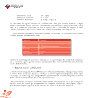 58
– Profundidad usual 2,5 – 5 [m]
– Período de Retención 2 – 5 días
– Demanda de Oxígeno 1,25 [KgO2/KgDBO]
Por otro lado, la laguna posterior de Sedimentación tiene por objetivo acumular y digerir
anaeróbicamente los sólidos. Se estima una reducción de volumen por digestión anaeróbica de un
50-60 % el primer año y del orden de 40% el segundo año. El lodo debe ser purgado en forma
continua o semicontínua para no acumular más que lo que se dispone para tales efectos.
El comportamiento esperado del sistema en términos de remoción de los parámetros de interés,
obedece al detalle del siguiente recuadro:
PARÁMETRO % REMOCIÓN
DBO
50 – 60
80 – 90 incluyendo Laguna Sedimentación
Nitrógeno Total No Nitriﬁca
Fósforo Total No Remueve
Coliformes Fecales 90 – 99
En términos bacteriológicos, la remoción alcanzada no es suﬁciente para dar cuenta de lo establecido
por la normativa vigente, por lo cual esta conﬁguración debe incorporar Desinfección al ﬁnal del
sistema de tratamiento.
Lagunas Aeradas Multicelulares•
El sistema en base a Lagunas Aeradas Multicelulares está conﬁgurado en base a 2 etapas secuenciales,
la primera de las cuales está destinada a remover la materia orgánica biodegradable de las aguas
servidas (en una primera laguna) y la segunda para la sedimentación, estabilización y almacenamiento
de los sólidos sedimentados (en dos o más lagunas en serie).
En la primera etapa, se requiere mantener todo los Sólidos en suspensión, por lo que se exige una
potencia de mezcla (W/m3) que asegure la mezcla completa, en tanto que en la segunda etapa se
debe alcanzar suspensión parcial de los sólidos a una potencia de aeración adecuada.
libroPIRDTultimas correcciones.indd 58libroPIRDTultimas correcciones.indd 58 8/10/09 11:06:458/10/09 11:06:45
 
