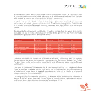 61
muestras llegar a valores más elevados cuando ocurran eventos como ascenso de sólidos de la zona
de lodo de las lagunas de sedimentación donde tiene lugar la estabilización anaeróbica, por lo que es
difícil producir un eﬂuente ﬁnal inferior a 35 mg/l de DBO a todo evento.
En relación a la remoción de Nitrógeno y Fósforo, ninguna de las alternativas de lagunas aeradas
remueve más de un 10% ya que básicamente todo el lodo volátil biodegradable será destruido
en el sistema, liberando el Nitrógeno y Fósforo removidos en el agua servida en el proceso de
síntesis.
Considerando lo anteriormente establecido, el análisis comparativo del grado de remoción
alcanzado por las diferentes alternativas en término de los parámetros de interés mostrado
anteriormente, puede resumirse del siguiente modo:
PARÁMETRO L Activado LAMComp LAMultic LAF
DBO 90 – 95 80 – 85 80 – 85 70 – 80
Sólidos Suspendidos Totales 90 – 95 80 – 90 80 – 90 80 – 90
Nitrógeno Kjeldahl Total Nitrif Completa No Nitriﬁca No Nitriﬁca Nitrif Parcial
Fósforo Total 10 – 25 No remueve No remueve Mínima
Finalmente, cabe destacar que para el escenario de descarga a cuerpos de agua con dilución,
pueden considerarse otras alternativas de tratamiento como Tratamiento Biológico por Cultivo
Fijo, pero cuyos costos de inversión y operación no serán inferiores a las de Lagunas Aeradas
Multicelulares.
Otros tipos de tratamiento como Primario solo o Químicamente Asistido (CEPT) aún pudiendo tener
costos de Inversión y/u Operación más bajos, llevan asociados potenciales riesgos ambientales y
de salud que no tornan viable su adopción como planta eﬁciente, por lo cual no se recomienda
considerarlas como alternativas viables.
Las conﬁguraciones de tratamiento señaladas y la deﬁnición de las alternativas de tratamiento a
adoptar en función de los escenarios de descarga (y la correspondiente normativa asociada en
términos de calidad del eﬂuente) pueden resumirse del siguiente modo:
libroPIRDTultimas correcciones.indd 61libroPIRDTultimas correcciones.indd 61 8/10/09 11:06:498/10/09 11:06:49
 