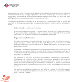 62
La alternativa por Lodos Activados puede dar cuenta de cualquier grado de tratamiento requerido
en términos de todos los principales parámetros de interés, en tanto que la conﬁguración de la
tecnología en base a Lagunas Aeradas (Lagunas Aeradas Multicelulares) puede dar cuenta de la DBO
y SST pero tienen reducida capacidad de remoción de nutrientes.
Considerando lo anterior, la deﬁnición de las alternativas de tratamiento a adoptar en función del
escenario de descarga (cuerpo de agua sin capacidad de dilución) puede resumirse del siguiente
modo:
Lodos Activados por Aeración Extendida•
El sistema de tratamiento en base a Lodos Activados por Aeración Extendida cumple con
los parámetros críticos establecidos por la normativa en forma independiente de la calidad
de aﬂuente y sin necesidad de incorporar componentes adicionales.
Lagunas Aeradas Multicelulares•
Cumplen con los parámetros establecidos por la normativa con una concentración aﬂuente
propia de aguas servidas domésticas (300 mg/l). Mayores concentraciones de DBO
requerirán de mayores de áreas fondo de las lagunas parcialmente aeradas y mayores
períodos de retención.
En relación a la remoción de Nutrientes, el sistema tiene capacidad reducida de remoción
de nutrientes aún cuando el diseño se realice desde el lado de la seguridad, por lo que el
cumplimiento o no de lo prescrito por la normativa dependerá de la concentración de estos
parámetros en el aﬂuente.
La reducción de NKT lleva asociada la necesidad de complementar el tratamiento,
normalmente por medio de Carbón Activado, Stripping del Amoníaco o por medio de
Cloración. Las dos primeras alternativas llevan asociados altos costos de inversión y
operación y la necesidad de vigilancia operacional permanente, en tanto que la adición de
Cloro exige cantidades que pueden tornar la solución técnica, ambiental y económicamente
inviable.
No obstante, si el grado de remoción del NKT debe ser menor al 5 – 10 % las Lagunas
Aeradas podrían dar cuenta del eﬂuente mediante un aumento en la dosiﬁcación de Cloro
en la Cámara de Contacto.
libroPIRDTultimas correcciones.indd 62libroPIRDTultimas correcciones.indd 62 8/10/09 11:06:498/10/09 11:06:49
 