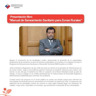 6
Presentación libro
“Manual de Saneamiento Sanitario para Zonas Rurales”
Apoyar el crecimiento de las localidades rurales, potenciando el desarrollo de la capacidades
productivas de los territorios en post de hacerlos sustentables en el tiempo, es el objetivo con que el
Programa de Infraestructura Rural para el Desarrollo Territorial (PIRDT) partió en el 2004.
Junto al histórico diagnóstico de que Chile presenta un retraso en la provisión de infraestructura en
las zonas rurales, surge la necesidad de generar instancias y coordinar esfuerzos para reducir esta
brecha. Es por ello que el Gobierno de Chile en conjunto con el Banco Mundial acordó un plan de
trabajo, el cual se tradujo en un crédito gestionado por la Subsecretaría de Desarrollo Regional y
Administrativo (SUBDERE) para enfrentar este problema.
Cuando nació este proyecto en el sector público no existía una mirada común para enfrentar las
necesidades de infraestructura de saneamiento en el territorio no urbano de Chile. La lejanía de esta
población de los principales centros de servicio en cada región impedía llegar con soluciones de
calidad, a bajo costo, sostenibles en el tiempo, que permitieran el desarrollo de las comunidades.
libroPIRDTultimas correcciones.indd 6libroPIRDTultimas correcciones.indd 6 8/10/09 11:06:028/10/09 11:06:02
 