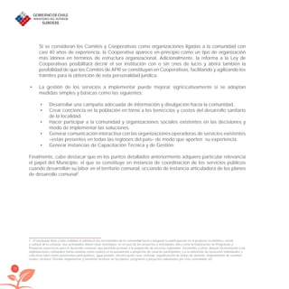 78
Si se consideran los Comités y Cooperativas como organizaciones ligadas a la comunidad con
casi 40 años de experiencia, la Cooperativa aparece en principio como un tipo de organización
más idónea en términos de estructura organizacional. Adicionalmente, la reforma a la Ley de
Cooperativas posibilitará deﬁnir el ser institución con o sin ﬁnes de lucro y abrirá también la
posibilidad de que los Comités de APR se constituyan en Cooperativas, facilitando y agilizando los
trámites para la obtención de esta personalidad jurídica.
La gestión de los servicios a implementar puede mejorar signiﬁcativamente si se adoptan•
medidas simples y básicas como las siguientes:
Desarrollar una campaña adecuada de información y divulgación hacia la comunidad.•
Crear conciencia en la población en torno a los beneﬁcios y costos del desarrollo sanitario•
de la localidad.
Hacer participar a la comunidad y organizaciones sociales existentes en las decisiones y•
modo de implementar las soluciones.
Generar comunicación interactiva con las organizaciones operadoras de servicios existentes•
–están presentes en todas las regiones del país– de modo que aporten su experiencia.
Generar instancias de Capacitación Técnica y de Gestión.•
Finalmente, cabe destacar que en los puntos detallados anteriormente adquiere particular relevancia
el papel del Municipio, el que se constituye en instancia de coordinación de los servicios públicos
cuando desarrollan su labor en el territorio comunal, oﬁciando de instancia articuladora de los planes
de desarrollo comunal3
.
3 El municipio tiene como ﬁnalidad el satisfacer las necesidades de la comunidad local y asegurar su participación en el progreso económico, social
y cultural de la comuna. Sus actividades deben estar orientadas, en el caso de los proyectos a actividades tales como la Elaboración de Programas y
Proyectos especíﬁcos para el desarrollo comunal, que permitan postular a la asignación de recursos regionales, sectoriales y otros; Apoyar técnicamente a las
organizaciones comunales (tanto urbanas como rurales) en la postulación a proyectos de carácter participativo, o a la obtención de beneﬁcios individuales y
colectivos tales como pavimentos participativos, agua potable, electriﬁcación rural, vivienda, regularización de títulos de dominio, mejoramiento de caminos
rurales, etcétera; Diseñar, implementar y mantener archivos de los planes, programas y proyectos elaborados por esta comunidad; etc.
libroPIRDTultimas correcciones.indd 78libroPIRDTultimas correcciones.indd 78 8/10/09 11:07:008/10/09 11:07:00
 