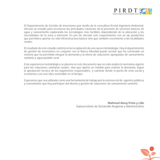 7
El Departamento de Gestión de Inversiones por medio de la consultora Kristal Ingeniería Ambiental,
efectuó un estudio para reconocer las principales carencias de la provisión de servicios básicos de
agua y saneamiento explorando las tecnologías más factibles dependiendo de la ubicación y las
necesidades de la zona a intervenir. En pro de vincular este requerimiento con un eje productivo
que permitiera aportar no sólo infraestructura básica sino que también crecimiento a las localidades
rurales.
El resultado de este estudio culminó en la recopilación de una nueva metodología. Hoy el departamento
de gestión de inversiones en conjunto con el Banco Mundial puede aﬁrmar que ha construido un
sistema que ha permitido integrar la demanda y la oferta de soluciones apropiadas de saneamiento
sanitario y agua potable rural.
Esta experiencia metodológica se plasma en este documento que no sólo analiza la normativa vigente
para las soluciones sanitarias rurales, sino que aporta un modelo para estimar la demanda, lograr
la aprobación técnica de los organismos responsables, y culminar desde el punto de vista social y
económico con una obra sostenible en el tiempo.
Esperamos que sea utilizado como una herramienta de trabajo por la extensa red de agentes públicos
y comunitarios que hoy participan del diseño y gestión de soluciones de saneamiento sanitario.
Mahmud Aleuy Peña y Lillo
Subsecretario de Desarrollo Regional y Administrativo
libroPIRDTultimas correcciones.indd 7libroPIRDTultimas correcciones.indd 7 8/10/09 11:06:048/10/09 11:06:04
 