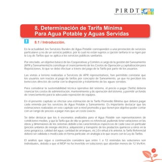 79
8. Determinación de Tarifa Mínima
Para Agua Potable y Aguas Servidas
8.1 / Introducción.
En la actualidad, los Servicios Rurales de Agua Potable corresponden a una prestación de servicios
particulares y no de un servicio público, por lo cual no están sujetos a ﬁjación tarifaria ni se rigen por
la Ley de Tarifas que se aplica a los servicios públicos sanitarios.
Por otro lado, un objetivo básico de las Cooperativas y Comités a cargo de la gestión del Saneamiento
(APR y Saneamiento) lo constituye el ﬁnanciamiento de los Costos de Operación y capitalización para
Reposiciones, lo que se debe efectuar a través del pago de la Tarifa por parte de los usuarios.
Las visitas a terreno realizadas a Servicios de APR representativos, han permitido constatar que
los usuarios son reacios al pago de tarifas por concepto de Saneamiento, ya que no perciben los
beneﬁcios directos de contar con la disposición y tratamiento de las aguas servidas.
Para considerar la sustentabilidad técnica operativa del sistema, el precio a pagar (Tarifa) debería
ﬁnanciar los costos de administración, mantenimiento y de operación del sistema, y permitir un fondo
de ﬁnanciamiento para la adecuada reposición de equipos.
En el presente capítulo se efectúa una estimación de la Tarifa Promedio Mínima que deberá pagar
cada vivienda por los servicios de Agua Potable y Saneamiento. Es importante destacar que las
estimaciones realizadas en este capítulo son a nivel promedio y que tienen por objetivo poder contar
con un rango de precios a pagar más que un costo exacto.
Se debe destacar que los 6 escenarios analizados para el Agua Potable son representaciones de
condiciones medias, y que la Tarifa que de ella se genere es referencial, pudiendo tener variaciones en las
obras y dimensiones de los sistemas debido a las características especíﬁcas de cada caso en particular
(precios unitarios de energía eléctrica, adquisición y transporte de los productos químicos u otros en la
zona geográﬁca, calidad del agua, cantidad de arranques, etc.) En virtud a lo anterior, la Tarifa Referencial
deberá ser validada o modiﬁcada en forma particular, en analogía a lo que ocurre con la Ley de Tarifas.
El análisis que sigue a continuación considera que entre 1 a 12 viviendas las soluciones son
individuales, debido a que el MOP no ha invertido en soluciones que abordan menos de 12 Viv/Km.
libroPIRDTultimas correcciones.indd 79libroPIRDTultimas correcciones.indd 79 8/10/09 11:07:008/10/09 11:07:00
 