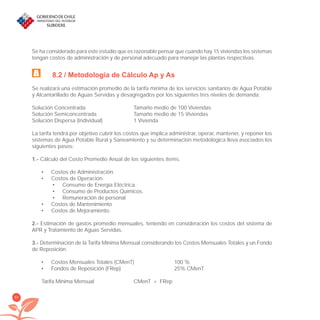 80
Se ha considerado para este estudio que es razonable pensar que cuando hay 15 viviendas los sistemas
tengan costos de administración y de personal adecuado para manejar las plantas respectivas.
8.2 / Metodología de Cálculo Ap y As
Se realizará una estimación promedio de la tarifa mínima de los servicios sanitarios de Agua Potable
y Alcantarillado de Aguas Servidas y desagregados por los siguientes tres niveles de demanda:
Solución Concentrada Tamaño medio de 100 Viviendas
Solución Semiconcentrada Tamaño medio de 15 Viviendas
Solución Dispersa (Individual) 1 Vivienda
La tarifa tendrá por objetivo cubrir los costos que implica administrar, operar, mantener, y reponer los
sistemas de Agua Potable Rural y Saneamiento y su determinación metodológica lleva asociados los
siguientes pasos:
1.- Cálculo del Costo Promedio Anual de los siguientes ítems.
Costos de Administración.•
Costos de Operación.•
Consumo de Energía Eléctrica.•
Consumo de Productos Químicos.•
Remuneración de personal•
Costos de Mantenimiento•
Costos de Mejoramiento.•
2.- Estimación de gastos promedio mensuales, teniendo en consideración los costos del sistema de
APR y Tratamiento de Aguas Servidas.
3.- Determinación de la Tarifa Mínima Mensual considerando los Costos Mensuales Totales y un Fondo
de Reposición.
Costos Mensuales Totales (CMenT) 100 %•
Fondos de Reposición (FRep) 25% CMenT•
Tarifa Mínima Mensual CMenT + FRep
libroPIRDTultimas correcciones.indd 80libroPIRDTultimas correcciones.indd 80 8/10/09 11:07:008/10/09 11:07:00
 