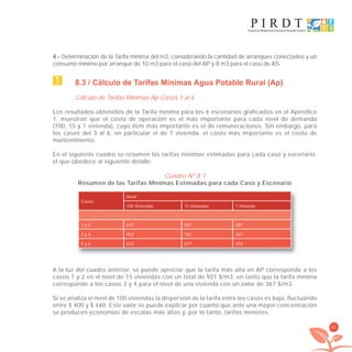81
4.- Determinación de la Tarifa mínima del m3, considerando la cantidad de arranques conectados y un
consumo mínimo por arranque de 10 m3 para el caso del AP y 8 m3 para el caso de AS.
8.3 / Cálculo de Tarifas Mínimas Agua Potable Rural (Ap)
Cálculo de Tarifas Mínimas Ap Casos 1 al 6
Los resultados obtenidos de la Tarifa mínima para los 6 escenarios graficados en el Apéndice
1, muestran que el costo de operación es el más importante para cada nivel de demanda
(100, 15 y 1 vivienda), cuyo item más importante es el de remuneraciones. Sin embargo, para
los casos del 3 al 6, en particular el de 1 vivienda, el costo más importante es el costo de
mantenimiento.
En el siguiente cuadro se resumen las tarifas mínimas estimadas para cada caso y escenario,
el que obedece al siguiente detalle:
Cuadro Nº 8.1
Resumen de las Tarifas Mínimas Estimadas para cada Caso y Escenario
Casos
Nivel
100 Viviendas 15 Viviendas 1 Vivienda
1 y 2 441 921 581
3 y 4 402 762 367
5 y 6 433 877 458
A la luz del cuadro anterior, se puede apreciar que la tarifa más alta en AP corresponde a los
casos 1 y 2 en el nivel de 15 viviendas con un total de 921 $/m3, en tanto que la tarifa mínima
corresponde a los casos 3 y 4 para el nivel de una vivienda con un valor de 367 $/m3.
Si se analiza el nivel de 100 viviendas la dispersión de la tarifa entre los casos es baja, fluctuando
entre $ 400 y $ 440. Este valor se puede explicar por cuanto que ante una mayor concentración
se producen economías de escalas más altas y, por lo tanto, tarifas menores.
libroPIRDTultimas correcciones.indd 81libroPIRDTultimas correcciones.indd 81 8/10/09 11:07:008/10/09 11:07:00
 