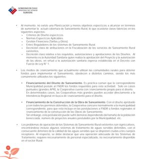 88
Al momento, no existe una Planiﬁcación y menos objetivos especíﬁcos a alcanzar en términos•
de aumentar la actual cobertura de Saneamiento Rural, lo que ocasiona claras falencias en los
siguientes aspectos:
– Criterios de Diseño especíﬁcos.
– Normas Especíﬁcas Aplicables.
– Gestión Financiera (Tarifas y Otros).
– Entes Reguladores de los sistemas de Saneamiento Rural.
– Deﬁnición clara de atribuciones en la Fiscalización de los servicios de Saneamiento Rural
existentes.
– Deﬁnición clara relativa a los requisitos, autorizaciones y aprobaciones de los Diseños. Al
momento es la Autoridad Sanitaria quien realiza la aprobación del Proyecto y la autorización
de las obras, en virtud a la autorización sanitaria expresa establecida en el Decreto con
Fuerza de Ley N° 1.
Los medios de ﬁnanciamiento que actualmente utilizan las comunidades rurales para obtener•
fondos para implementar el Saneamiento, obedecen a distintos caminos, siendo los más
comúnmente utilizados los siguientes:
Financiamiento del Diseño de Saneamiento.• Es práctica común que la correspondiente
Municipalidad postule al FNDR los fondos requeridos para esta actividad. Solo en casos
puntuales (grandes APR), la Cooperativa cuenta con ﬁnanciamiento propio para el diseño.
En determinados casos, las Cooperativas más grandes pueden acceder directamente a la
Intendencia Regional en busca de ﬁnanciamiento para el diseño.
Financiamiento de la Construcción de la Obra de Saneamiento.• Con el diseño aprobado
y con todos los permisos obtenidos, la Cooperativa concurre normalmente a la municipalidad
correspondiente, para que esta incluya en las postulaciones a FNDR o fondos regionales el
ﬁnanciamiento de la construcción de las Obras de Saneamiento.
Sin embargo, esta postulación puede sufrir demoras dependiendo del tamaño de la población
beneﬁciada, número de proyectos anuales postulados por la Municipalidad, etc.
Los problemas de operación de los Sistemas de Saneamiento Rural existentes son signiﬁcativos,•
encontrándose incluso algunos sistemas de tratamiento de aguas servidas detenidos, con el
consecuente deterioro de la calidad de las aguas servidas que se disponen crudas a los cuerpos
receptores. Al respecto, se debe destacar que una operación adecuada de los Sistemas de
Tratamiento, requiere necesariamente de personal especializado, no necesariamente disponible
en el sector Rural.
libroPIRDTultimas correcciones.indd 88libroPIRDTultimas correcciones.indd 88 8/10/09 11:07:048/10/09 11:07:04
 