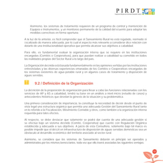 89
Asimismo, los sistemas de tratamiento requieren de un programa de control y mantención de
Equipos e Instrumentos, y un monitoreo permanente de la calidad del eﬂuente para adoptar las
medidas correctivas en forma oportuna.
A la luz de lo anterior, es fácil comprender que el Saneamiento Rural no está regulado, normado ni
ﬁscalizado de manera adecuada, por lo cual el aspecto más relevante a considerar dice relación con
dotarlo de una institucionalidad operativa que permita alcanzar sus objetivos a cabalidad.
Para ello, es fundamental evaluar la organización interna que se requiere en las instituciones
encargadas (Comités o Cooperativas), para que puedan realizar a cabalidad su cometido en todos
las realidades propias del Sector Rural a lo largo del país.
La Organización deﬁnida está basada fundamentalmente en las opiniones vertidas por las Instituciones
entrevistadas y las diversas experiencias emanadas de los Comités o Cooperativas encargadas de
los sistemas existentes de agua potable rural y en algunos casos de tratamiento y disposición de
aguas servidas.
9.2 / Definición de la Organización
La deﬁnición de la proposición de organización para llevar a cabo las funciones relacionadas con los
servicios de AP y AS a cabalidad, tendrá su base en un análisis a nivel micro (estudio de casos) y
antecedentes históricos que develan la génesis de la situación y su problemática.
Una primera consideración de importancia, la constituye la necesidad de deﬁnir desde el punto de
vista legal una estructura orgánica que permita una adecuada Gestión del Saneamiento Rural tanto
en lo referido a la Fiscalización, Movimiento Contable y otros, como también a la organización interna
requerida para tales efectos.
Al respecto, se debe destacar que solamente se podrá dar cuenta de una adecuada gestión si
se efectúa bajo un sistema deﬁnido (Comité, Cooperativa) que cuente con Regulación Orgánica
establecida y adecuada a sus objetivos. A juicio de esta Consultora, solamente bajo tal marco es
posible impedir que el déﬁcit en infraestructura de disposición de aguas servidas domésticas sea un
obstáculo al desarrollo económico del territorio asociado al sector rural.
Asimismo, se considera que los sistemas de Saneamiento deberán en principio ser operados y
administrados por los mismos beneﬁciarios, toda vez que ello traerá asociadas las siguientes ventajas:
libroPIRDTultimas correcciones.indd 89libroPIRDTultimas correcciones.indd 89 8/10/09 11:07:048/10/09 11:07:04
 