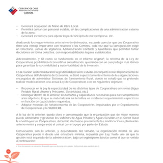 90
Generará ocupación de Mano de Obra Local.•
Permitirá contar con personal estable, sin las complicaciones de una administración externa•
de la zona.
Generará incentivos para operar bajo el concepto de microempresa, etc.•
Analizando los requerimientos anteriormente delineados, se puede apreciar que una Cooperativa
tiene una ventaja importante con respecto a los Comités, toda vez que su conﬁguración exige
un Directorio, Juntas de Vigilancia, Administración Contable y Asambleas que permitan tomar
decisiones en forma colectiva, con responsabilidades legales establecidas.
Adicionalmente, y tal como se fundamenta en el informe original4
, la reforma de la Ley de
Cooperativas posibilitará el convertirlas en institución, quedando con un cuerpo legal más idóneo
para garantizar la sostenibilidad y sustentabilidad de la inversión.
En la reunión sostenida durante la gestión del presente estudio en conjunto con el Departamento de
Cooperativas del Ministerio de Economía, se trató especíﬁcamente el tema de las organizaciones
encargadas de administrar Sistemas de Saneamiento Rural, donde se señaló que se pretende
realizar modiﬁcaciones a la actual Ley de Cooperativas con los siguientes objetivos:
Reconocer en la Ley la especiﬁcidad de los distintos tipos de Cooperativas existentes (Agua•
Potable Rural, Ahorro y Préstamo, Electricidad, etc.)
Distinguir dentro de lo anterior, los tamaños y capacidades necesarias para dar cumplimiento•
a los objetivos, lo que se materializaría en deﬁnitiva en establecer requerimientos especíﬁcos
en función de capacidades requeridas.
Adoptar medidas de fortalecimiento de las Cooperativas, impulsadas por el Departamento•
de Cooperativas y la SUBDERE.
A la luz de lo anterior, queda claro y consensuado que la organización que de mejor manera
puede administrar y gestionar los sistemas de Agua Potable y Aguas Servidas en el sector Rural
la constituyen las Cooperativas, debiendo efectuarse previamente las modiﬁcaciones planteadas
anteriormente y asegurando el contar con el apoyo por parte del Estado.
Consecuente con lo anterior, y dependiendo del tamaño, la organización interna de una
Cooperativa puede ir desde una estructura mínima, requerida por Ley, hasta una en que la
gestión está separada de la administración, bajo un organigrama básico como el que se señala
a continuación:
4 Este documento se encuentra disponible para su descarga en la página institucional www.subdere.gov.cl
libroPIRDTultimas correcciones.indd 90libroPIRDTultimas correcciones.indd 90 8/10/09 11:07:048/10/09 11:07:04
 