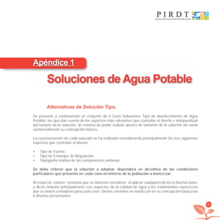 95
Alternativas de Solución Tipo.
Se presenta a continuación un conjunto de 6 (seis) Soluciones Tipo de abastecimiento de Agua
Potable, las que dan cuenta de los aspectos más relevantes que controlan el diseño e independizan
del tamaño de la solución, de manera de poder realizar ajustes de tamaños de la solución sin variar
sustancialmente su concepción básica.
La caracterización de cada solución se ha realizado considerando principalmente los tres siguientes
aspectos que controlan el diseño.
Tipo de Fuente.•
Tipo de Estanque de Regulación.•
Topografía relativa de las componentes unitarias.•
Se debe reiterar que la solución a adoptar, dependerá en deﬁnitiva de las condiciones
particulares que presenta en cada caso el entorno de la población a beneﬁciar.
Al respecto, existen variantes que se deberán considerar al aplicar cualquiera de los 6 diseños base,
y dicen relación principalmente con aspectos de la calidad de agua y los tratamientos especíﬁcos
que se deben considerar para cada caso. Dichas variantes no modiﬁcan en su concepción básica los
6 diseños presentados.
Apéndice 1
Soluciones de Agua Potable
libroPIRDTultimas correcciones.indd 95libroPIRDTultimas correcciones.indd 95 8/10/09 11:07:068/10/09 11:07:06
 