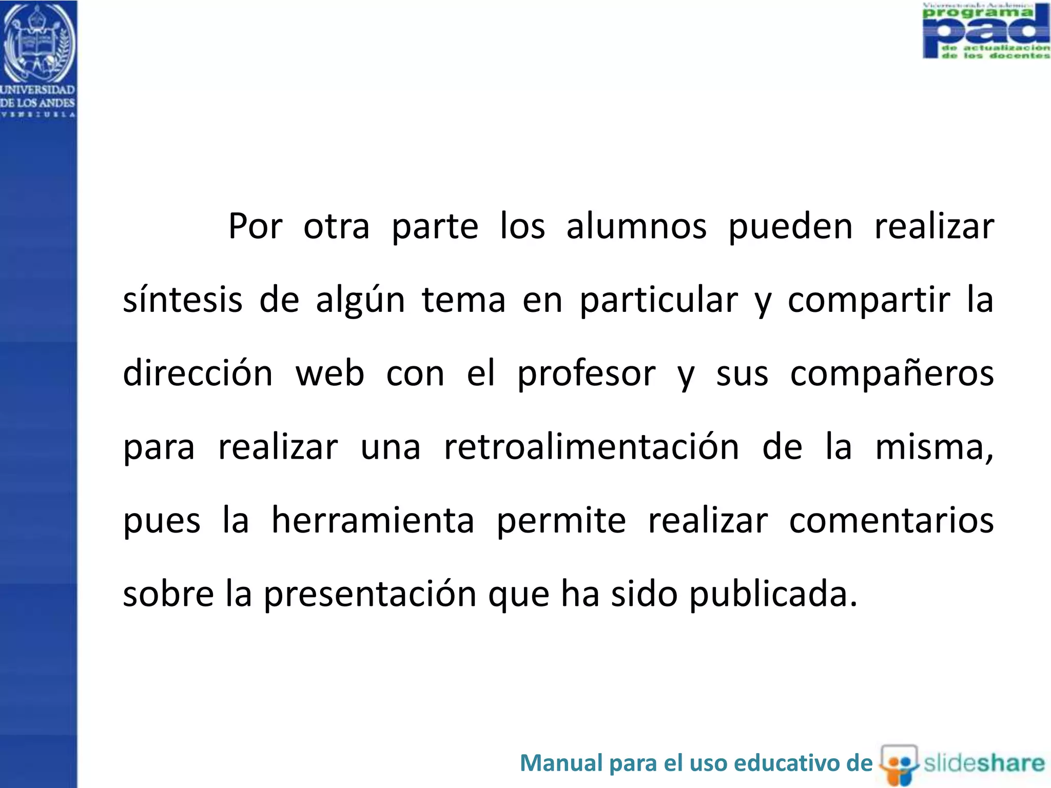 Por otra parte los alumnos pueden realizar 
síntesis de algún tema en particular y compartir la 
dirección web con el profesor y sus compañeros 
para realizar una retroalimentación de la misma, 
pues la herramienta permite realizar comentarios 
sobre la presentación que ha sido publicada. 
Manual para el uso educativo de 
 