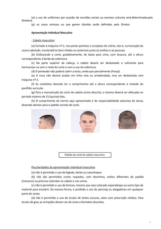 (o) o uso de uniformes por ocasião de reuniões sociais ou eventos culturais será determinada pela
Diretoria.
(p) os casos omissos ou que gerem dúvidas serão definidos pelo Diretor.
Apresentação Individual Masculina
- Cabelo masculino:
(a) Cortado à máquina nº 2, nas partes parietais e occipitais do crânio, isto é, na transição do
couro cabeludo, mantendo-se bem nítidos os contornos junto às orelhas e ao pescoço.
(b) Disfarçando o corte, gradativamente, de baixo para cima, com tesoura, até a altura
correspondente à borda da cobertura.
(c) Na parte superior da cabeça, o cabelo deverá ser desbastado o suficiente para
harmonizar-se com o resto do corte e com o uso da cobertura.
(d) O penteado não poderá cobrir a testa, ainda que parcialmente (franja).
(e) A nuca não deverá acabar em linha reta ou arredondada, mas ser desbastada com
máquina nº 2.
(f) As costeletas deverão ter o comprimento até a altura correspondente à metade do
pavilhão auricular.
(g) Para a manutenção do corte de cabelo acima descrito, o mesmo deverá ser efetuado no
período máximo de 15 (quinze) dias.
(h) O cumprimento da norma aqui apresentada é de responsabilidade exclusiva do aluno,
devendo atentar para o padrão correto de corte.
Padrão de corte de cabelo masculino
Peculiaridades da apresentação individual masculina:
(a) não é permitido o uso de bigode, barba ou cavanhaque.
(b) não são permitidos cortes raspados, com desenhos, estilos diferentes do padrão
(moicano) ou pinturas coloridas no cabelo e nas unhas.
(c) não é permitido o uso de brincos, mesmo que seja colocado esparadrapo ou outro tipo de
material para encobrir. Da mesma forma, é proibido o uso de piercing ou alargadores em qualquer
parte do corpo.
(d) não é permitido o uso de óculos de lentes escuras, salvo com prescrição médica. Para
óculos de grau as armações devem ser de cores e formatos discretas.
 