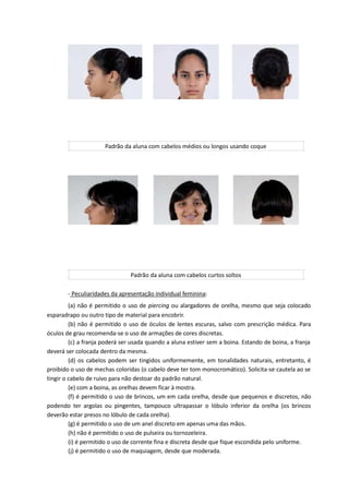 Padrão da aluna com cabelos médios ou longos usando coque
Padrão da aluna com cabelos curtos soltos
- Peculiaridades da apresentação individual feminina:
(a) não é permitido o uso de piercing ou alargadores de orelha, mesmo que seja colocado
esparadrapo ou outro tipo de material para encobrir.
(b) não é permitido o uso de óculos de lentes escuras, salvo com prescrição médica. Para
óculos de grau recomenda-se o uso de armações de cores discretas.
(c) a franja poderá ser usada quando a aluna estiver sem a boina. Estando de boina, a franja
deverá ser colocada dentro da mesma.
(d) os cabelos podem ser tingidos uniformemente, em tonalidades naturais, entretanto, é
proibido o uso de mechas coloridas (o cabelo deve ter tom monocromático). Solicita-se cautela ao se
tingir o cabelo de ruivo para não destoar do padrão natural.
(e) com a boina, as orelhas devem ficar à mostra.
(f) é permitido o uso de brincos, um em cada orelha, desde que pequenos e discretos, não
podendo ter argolas ou pingentes, tampouco ultrapassar o lóbulo inferior da orelha (os brincos
deverão estar presos no lóbulo de cada orelha).
(g) é permitido o uso de um anel discreto em apenas uma das mãos.
(h) não é permitido o uso de pulseira ou tornozeleira.
(i) é permitido o uso de corrente fina e discreta desde que fique escondida pelo uniforme.
(j) é permitido o uso de maquiagem, desde que moderada.
 