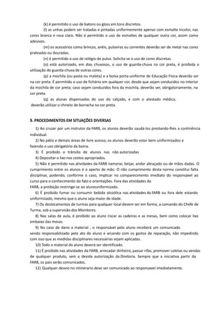 (k) é permitido o uso de batons ou gloss em tons discretos.
(l) as unhas podem ser tratadas e pintadas uniformemente apenas com esmalte incolor, nas
cores branca e rosa claro. Não é permitido o uso de esmaltes de qualquer outra cor, assim como
adesivos.
(m) os acessórios como brincos, anéis, pulseiras ou correntes deverão ser de metal nas cores
prateadas ou douradas.
(n) é permitido o uso de relógio de pulso. Solicita-se o uso de cores discretas.
(o) está autorizado, em dias chuvosos, o uso de guarda-chuva na cor preta, é proibida a
utilização de guarda-chuva de outras cores.
(p) a mochila (ou pasta ou maleta) e a bolsa porta-uniforme de Educação Física deverão ser
na cor preta. É permitido o uso de fichário em qualquer cor, desde que sejam conduzidos no interior
da mochila de cor preta; caso sejam conduzidos fora da mochila, deverão ser, obrigatoriamente, na
cor preta.
(q) as alunas dispensadas do uso do calçado, e com o atestado médico,
deverão utilizar o chinelo de borracha na cor preta.
9. PROCEDIMENTOS EM SITUAÇÕES DIVERSAS
1) Ao cruzar por um instrutor da FARB, os alunos deverão saudá-los prestando-lhes a continência
individual.
2) No pátio e demais áreas de livre acesso, os alunos deverão estar bem uniformizados e
fazendo o uso obrigatório da boina.
3) É proibido o trânsito de alunos nas não autorizadas
4) Depositar o lixo nos cestos apropriados.
5) Não é permitido nas atividades da FARB namorar, beijar, andar abraçado ou de mãos dadas. O
cumprimento entre os alunos é o aperto de mão. O não cumprimento desta norma constitui falta
disciplinar, podendo, conforme o caso, implicar no comparecimento imediato do responsável ao
curso para o conhecimento do fato e orientações. Fora das atividades da
FARB, a proibição restringe-se ao alunouniformizado.
6) É proibido fumar ou consumir bebida alcoólica nas atividades da FARB ou fora dele estando
uniformizado, mesmo que o aluno seja maior de idade.
7) Os deslocamentos de turmas para qualquer local devem ser em forma, a comando do Chefe de
Turma, sob a supervisão dos Monitores.
8) Nas salas de aula, é proibido ao aluno riscar as cadeiras e as mesas, bem como colocar lixo
embaixo das mesas.
9) No caso de dano a material , o responsável pelo aluno receberá um comunicado
sendo responsabilizado pelo ato do aluno e arcando com os gastos de reparação, não impedindo
com isso que as medidas disciplinares necessárias sejam aplicadas.
10) Todo o material do aluno deverá ser identificado.
11) É proibido nas atividades da FARB, arrecadar dinheiro, passar rifas, promover coletas ou vendas
de qualquer produto, sem a devida autorização da Diretoria. Sempre que a iniciativa partir da
FARB, os pais serão comunicados.
12) Qualquer desvio no intinerario deve ser comunicado ao responsavel imediatamente.
 