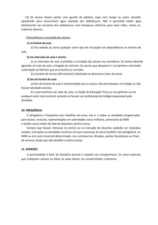 13) Os alunos devem portar uma garrafa de plástico, copo com tampa ou outro utensílio
apropriado para consumirem água coletada dos bebedouros. Não é permitido beber água
diretamente nas torneiras dos bebedouros nem tampouco utilizá-los para lavar mãos, rostos ou
materiais diversos.
- Permanência e circulação dos alunos:
1) no horário de aula:
a) fica vedado ao aluno qualquer outro tipo de circulação nas dependências no horário de
aula.
2) nos intervalos de aula e recreio:
a) os intervalos de aula é proibida a circulação dos alunos nos corredores. Os alunos deverão
aguardar em sala de aula a chegada do instrutor. Os alunos que desejarem ir ao banheiro solicitarão
autorização ao Monitor que se encontra no corredor.
b) o horário do recreio (20 minutos) é destinado ao descanso e lazer do aluno.
3) fora do horário de aula:
a) fora do horário de aula é recomendado que os alunos não permaneçam no Colégio se não
houver atividade prevista.
b) a permanência nas salas de aula, na Seção de Educação Física ou nos grêmios ou em
qualquer outro local ocorrerá somente se houver um profissional do Colégio responsável pela
atividade.
10. FREQUÊNCIA
É obrigatória a frequência aos trabalhos do curso, isto é, a todas as atividades programadas
para alunos, inclusive, representações em solenidades cívico-militares, aniversário da FARB
e Desfile cívico-militar de Sete de Setembro, dentre outras.
Sempre que houver interesse no ensino ou na instrução do discente, poderão ser realizadas
sessões, instruções ou atividades escolares em que a presença do aluno também será obrigatória, no
FARB ou em outro local pré-determinado, nos contraturnos, feriados, pontos facultativos ou finais
de semana, desde que não atraálhe a rotina escolar.
11. ATRASOS
A pontualidade é fator de disciplina pessoal e respeito aos compromissos. Os casos especiais
que impliquem atrasos ou faltas às aulas devem ser encaminhados a diretoria
 