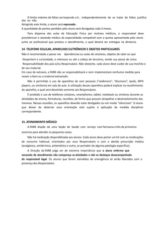 O limite máximo de faltas corresponde a 6 , independentemente de se tratar de faltas justifica
das ou não.
Atingindo este limite, o aluno será reprovado .
A quantidade de pontos perdidos pelo aluno será divulgadaa cada 3 meses.
Para dispensa das aulas de Educação Física por motivos médicos, o responsável deve
providenciar o atestado médico da especialidade compatível com a queixa apresentada pelo aluno
junto ao profissional que prestou o atendimento, o qual deverá ser entregue na diretoria.
14. TELEFONE CELULAR, APARELHOS ELETRÔNICOS E OBJETOS PARTICULARES
Não é recomendada a posse nas dpendencias ou aulas de celulares, objetos de valor ou que
Despertem a curiosidade, o interesse ou até a cobiça de terceiros, sendo sua posse de única
Responsabilidade dos pais e/ou Responsáveis. Não obstante, cada aluno deve cuidar de sua mochila e
de seu material.
Em caso de extravio, a FARB não se responsabilizará e nem implementará nenhuma medida para
reaver o bem ou o material extraviado.
Não é permitido o uso de aparelhos de som pessoais (“walkmans”, “discmans”, Ipods, MP4
players, ou similares) em sala de aula. A utilização desses aparelhos poderá implicar no recolhimento
do aparelho, o qual será devolvido somente aos Responsáveis.
É proibido o uso de telefones celulares, smartphones, tablet, notebook ou similares durante as
atividades de ensino, formaturas, reuniões, de forma que possam atrapalhar o desenvolvimento das
mesmas. Nessas ocasiões, os aparelhos deverão estar desligados ou em modo “silencioso”. O aluno
que deixar de observar essa orientação está sujeito à aplicação de medida disciplinar
correspondente.
15. ATENDIMENTO MÉDICO
A FARB dispõe de uma Seção de Saúde com serviço com farmacia e kits de primeiros
socorros para atender os pequenos casos.
Não há medicação disponibilizada aos alunos. Cada aluno deve portar um kit com as medicações
de consumo habitual, orientados por seus Responsáveis e com a devida prescrição médica
(analgésico, antitérmico, antiemético e outro, se portador de alguma patologia específica).
A Direção da FARB julga ser de extrema importância que o aluno enfermo que
necessite de atendimento não compareça as atividades e não se desloque desacompanhado
do responsável legal. Os alunos que forem atendidos de emergência só serão liberados com a
presença dos Responsáveis.
 