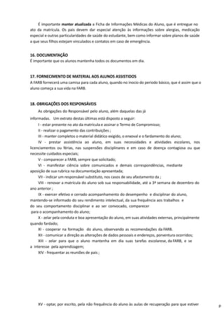 É importante manter atualizada a Ficha de Informações Médicas do Aluno, que é entregue no
ato da matrícula. Os pais devem dar especial atenção às informações sobre alergias, medicação
especial e outras particularidades de saúde do estudante, bem como informar sobre planos de saúde
a que seus filhos estejam vinculados e contatos em caso de emergência.
16. DOCUMENTAÇÃO
É importante que os alunos mantenha todos os documentos em dia.
17. FORNECIMENTO DE MATERIAL AOS ALUNOS ASSISTIDOS
A FARB fornecerá uma camisa para cada aluno, quando no inocio do periodo básico, que é assim que o
aluno começa a sua vida na FARB.
18. OBRIGAÇÕES DOS RESPONSÁVEIS
As obrigações do Responsável pelo aluno, além daquelas das já
informadas. Um extrato destas últimas está disposto a seguir:
I - estar presente no ato da matrícula e assinar o Termo de Compromisso;
II - realizar o pagamento das contribuições ;
III - manter completos o material didático exigido, o enxoval e o fardamento do aluno;
IV - prestar assistência ao aluno, em suas necessidades e atividades escolares, nos
licenciamentos ou férias, nas suspensões disciplinares e em caso de doença contagiosa ou que
necessite cuidados especiais;
V - comparecer a FARB, sempre que solicitado;
VI - manifestar ciência sobre comunicados e demais correspondências, mediante
aposição de sua rubrica na documentação apresentada;
VII - indicar um responsável substituto, nos casos de seu afastamento da ;
VIII - renovar a matrícula do aluno sob sua responsabilidade, até a 3ª semana de dezembro do
ano anterior ;
IX - exercer efetivo e cerrado acompanhamento do desempenho e disciplinar do aluno,
mantendo-se informado do seu rendimento intelectual, da sua frequência aos trabalhos e
do seu comportamento disciplinar e ao ser convocado, comparecer
para o acompanhamento do aluno;
X - zelar pela conduta e boa apresentação do aluno, em suas atividades externas, principalmente
quando fardado;
XI - cooperar na formação do aluno, observando as recomendações da FARB.
XII - comunicar a direção as alterações de dados pessoais e endereços, porventura ocorridos;
XIII - zelar para que o aluno mantenha em dia suas tarefas escolarese, da FARB, e se
a interesse pela aprendizagem;
XIV - frequentar as reuniões de pais ;
XV - optar, por escrito, pela não frequência do aluno às aulas de recuperação para que estiver p
 