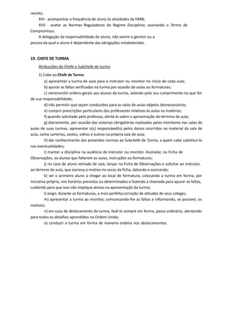 revisto;
XVI - acompanhar a frequência do aluno às atividades da FARB;
XVII - acatar as Normas Reguladoras do Regime Disciplinar, assinando o Termo de
Compromisso.
A delegação da responsabilidade do aluno, não exime o genitor ou a
pessoa da qual o aluno é dependente das obrigações estabelecidas.
19. CHEFE DE TURMA
Atribuições do Chefe e Subchefe de turma
1) Cabe ao Chefe de Turma:
a) apresentar a turma de aula para o instrutor ou monitor no início de cada aula;
b) apurar as faltas verificadas na turma por ocasião de aulas ou formaturas;
c) retransmitir ordens gerais aos alunos da turma, zelando pelo seu cumprimento no que for
de sua responsabilidade;
d) não permitir que sejam conduzidos para as salas de aulas objetos desnecessários;
e) cumprir prescrições particulares dos professores relativas às aulas ou matérias;
f) quando solicitado pelo professor, alertá-lo sobre a aproximação do término da aula;
g) diariamente, por ocasião das vistorias obrigatórias realizadas pelos monitores nas salas de
aulas de suas turmas, apresentar o(s) responsável(is) pelos danos ocorridos no material da sala de
aula, como carteiras, cestos, vidros e outros na própria sala de aula;
h) dar conhecimento das presentes normas ao Subchefe de Turma, a quem cabe substituí-lo
nas eventualidades;
i) manter a disciplina na ausência do instrutor ou monitor. Assinalar, na Ficha de
Observações, os alunos que faltarem as aulas, instruções ou formaturas;
j) no caso de aluno retirado de sala, lançar na Ficha de Observações e solicitar ao instrutor,
ao término de aula, que escreva o motivo no verso da ficha, datando e assinando;
k) ser o primeiro aluno a chegar ao local de formatura, colocando a turma em forma, por
iniciativa própria, nos horários previstos ou determinados e fazendo a chamada para apurar as faltas,
cuidando para que isso não implique atraso na apresentação da turma;
l) exigir, durante as formaturas, a mais perfeita correção de atitudes de seus colegas;
m) apresentar a turma ao monitor, comunicando-lhe as faltas e informando, se possível, os
motivos;
n) em caso de deslocamento da turma, fazê-lo sempre em forma, passo ordinário, atentando
para todos os detalhes aprendidos na Ordem Unida;
o) conduzir a turma em forma de maneira ordeira nos deslocamentos.
 