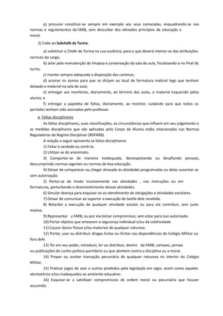 p) procurar constituir-se sempre em exemplo aos seus camaradas, enquadrando-se nas
normas e regulamentos da FARB, sem descuidar dos elevados princípios de educação e
moral.
2) Cabe ao Subchefe de Turma:
a) substituir o Chefe de Turma na sua ausência, para o que deverá inteirar-se das atribuições
normais do cargo;
b) zelar pela manutenção da limpeza e conservação da sala de aula, fiscalizando-a no final do
turno;
c) manter sempre adequada a disposição das carteiras;
d) acionar os alunos para que se dirijam ao local de formatura matinal logo que tenham
deixado o material na sala de aula;
e) entregar aos monitores, diariamente, ao término das aulas, o material esquecido pelos
alunos; e
f) entregar a papeleta de faltas, diariamente, ao monitor, cuidando para que todos os
períodos tenham sido assinados pelo professor.
g. Faltas disciplinares
As faltas disciplinares, suas classificações, as circunstâncias que influem em seu julgamento e
as medidas disciplinares que são aplicadas pelo Corpo de Alunos estão relacionadas nas Normas
Reguladoras do Regime Disciplinar (RDFARB).
A relação a seguir apresenta as faltas disciplinares:
1) Faltar à verdade ou omiti-la.
2) Utilizar-se do anonimato.
3) Comportar-se de maneira inadequada, desrespeitando ou desafiando pessoas,
descumprindo normas vigentes ou normas de boa educação.
4) Deixar de comparecer ou chegar atrasado às atividades programadas ou delas ausentar-se
sem autorização.
5) Portar-se de modo inconveniente nas atividades , nas instruções ou em
formaturas, perturbando o desenvolvimento dessas atividades.
6) Simular doença para esquivar-se ao atendimento de obrigações e atividades escolares.
7) Deixar de comunicar ao superior a execução de tarefa dele recebida.
8) Retardar a execução de qualquer atividade escolar ou para ela contribuir, sem justo
motivo.
9) Representar a FARB, ou por ela tomar compromisso, sem estar para isso autorizado.
10) Portar objetos que ameacem a segurança individual e/ou da coletividade.
11) Causar danos físicos e/ou materiais de qualquer natureza.
12) Portar, usar ou distribuir drogas lícitas ou ilícitas nas dependências do Colégio Militar ou
fora dele.
13) Ter em seu poder, introduzir, ler ou distribuir, dentro da FARB, cartazes, jornais
ou publicações de cunho político-partidário ou que atentem contra a disciplina ou a moral.
14) Propor ou aceitar transação pecuniária de qualquer natureza no interior do Colégio
Militar.
15) Praticar jogos de azar e outros proibidos pela legislação em vigor, assim como aqueles
atentatórios e/ou inadequados ao ambiente educativo.
16) Esquivar-se a satisfazer compromissos de ordem moral ou pecuniária que houver
assumido.
 