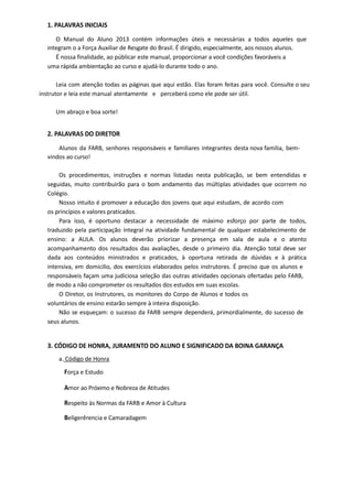 1. PALAVRAS INICIAIS
O Manual do Aluno 2013 contém informações úteis e necessárias a todos aqueles que
integram o a Força Auxiliar de Resgate do Brasil. É dirigido, especialmente, aos nossos alunos.
É nossa finalidade, ao públicar este manual, proporcionar a você condições favoráveis a
uma rápida ambientação ao curso e ajudá-lo durante todo o ano.
Leia com atenção todas as páginas que aqui estão. Elas foram feitas para você. Consulte o seu
instrutor e leia este manual atentamente e perceberá como ele pode ser útil.
Um abraço e boa sorte!
2. PALAVRAS DO DIRETOR
Alunos da FARB, senhores responsáveis e familiares integrantes desta nova familia, bem-
vindos ao curso!
Os procedimentos, instruções e normas listadas nesta publicação, se bem entendidas e
seguidas, muito contribuirão para o bom andamento das múltiplas atividades que ocorrem no
Colégio.
Nosso intuito é promover a educação dos jovens que aqui estudam, de acordo com
os princípios e valores praticados.
Para isso, é oportuno destacar a necessidade de máximo esforço por parte de todos,
traduzido pela participação integral na atividade fundamental de qualquer estabelecimento de
ensino: a AULA. Os alunos deverão priorizar a presença em sala de aula e o atento
acompanhamento dos resultados das avaliações, desde o primeiro dia. Atenção total deve ser
dada aos conteúdos ministrados e praticados, à oportuna retirada de dúvidas e à prática
intensiva, em domicilio, dos exercícios elaborados pelos instrutores. É preciso que os alunos e
responsáveis façam uma judiciosa seleção das outras atividades opcionais ofertadas pelo FARB,
de modo a não comprometer os resultados dos estudos em suas escolas.
O Diretor, os Instrutores, os monitores do Corpo de Alunos e todos os
voluntários de ensino estarão sempre à inteira disposição.
Não se esqueçam: o sucesso da FARB sempre dependerá, primordialmente, do sucesso de
seus alunos.
3. CÓDIGO DE HONRA, JURAMENTO DO ALUNO E SIGNIFICADO DA BOINA GARANÇA
a. Código de Honra
Força e Estudo
Amor ao Próximo e Nobreza de Atitudes
Respeito às Normas da FARB e Amor à Cultura
Beligerêrencia e Camaradagem
 