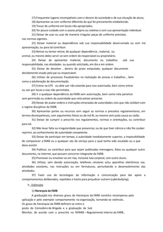 17) Frequentar lugares incompatíveis com o decoro da sociedade e de sua situação de aluno.
18) Apresentar-se com uniforme diferente do que foi previamente estabelecido.
19) Trocar de uniforme em locais não apropriados.
20) Ter pouco cuidado com o asseio próprio ou coletivo e com sua apresentação individual.
21) Deixar de usar ou usar de maneira irregular peças de uniforme previstas
nas normas vigentes.
22) Deixar material ou dependência sob sua responsabilidade desarrumada ou com má
apresentação, ou para tal contribuir.
23) Retirar ou tentar retirar, de qualquer dependência , material, ou
animal, ou mesmo deles servir-se sem ordem do responsável ou proprietário.
24) Deixar de apresentar material, documento ou trabalhos sob sua
responsabilidade, nas atividades ou quando solicitado, em dia e em ordem.
25) Deixar de devolver , dentro do prazo estipulado, qualquer documento
devidamente visado pelo pai ou responsável.
26) Utilizar de processos fraudulentos na realização de provas e trabalhos , bem
como a adulteração de documentação.
27) Entrar na UTE ou dele sair não estando para isso autorizado, bem como entrar
ou sair por locais e vias não permitidos.
28) Ir a qualquer dependência da FARB sem autorização, bem como nela penetrar
sem permissão ou ordem da autoridade que nela estiver presente.
29) Deixar de acatar ordens e instruções emanadas de autoridades civis que não colidam com
o regime disciplinar da FARB.
30) Apresentar partes ou recursos sem seguir as normas e preceitos regulamentares, em
termos desrespeitosos, com argumentos falsos ou de má fé, ou mesmo sem justa causa ou razão.
31) Deixar de cumprir o prescrito nos regulamentos, normas e orientações, ou contribuir
para tal.
32) Não levar falta ou irregularidade que presenciar, ou de que tiver ciência e não lhe couber
reprimir, ao conhecimento de autoridade competente.
33) Deixar de participar em tempo, à autoridade imediatamente superior, a impossibilidade
de comparecer a FARB ou a qualquer ato de serviço para o qual tenha sido escalado ou a que
deva assistir.
34) Publicar, ou contribuir para que sejam publicadas mensagens, fotos ou qualquer outro
documento, na internet, que possam concorrer integrante da FARB.
35) Promover ou envolver-se em rixa, inclusive luta corporal, com outro aluno.
36) Utilizar, sem devida autorização, telefones celulares e/ou aparelhos eletrônicos nas
atividades escolares, nas instruções ou em formaturas, perturbando o desenvolvimento das
atividades.
37) Fazer uso de tecnologias da informação e comunicação para dar apoio a
comportamentos deliberados, repetidos e hostis para prejudicar outrem (cyberbullying).
h. Estímulos
1) Hierarquia da FARB
A graduação nos diversos graus da hierarquia da FARB constitui recompensa pela
aplicação e pelo exemplar comportamento na organização, tornando-se estímulo.
Os graus da hierarquia da FARB definem-se entre o
posto de Comodoro de Brigada e a graduação de Sub
Monitor, de acordo com o prescrito no RIFARB – Regulamento Interno da FARB.
 