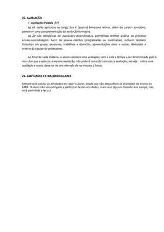 20. AVALIAÇÃO
1) Avaliações Parciais (AP)
As AP serão aplicadas ao longo dos 4 (quatro) bimestres letivos. Além do caráter somativo,
permitem uma complementação da avaliação formativa.
As AP são compostas de avaliações diversificadas, permitindo melhor análise do processo
ensino-aprendizagem. Além de provas escritas (programadas ou inopinadas), incluem também
trabalhos em grupo, pesquisas, trabalhos a domicílio, apresentações orais e outras atividades a
critério da equipe de professores.
Ao final de cada matéria, o aluno realizará uma avaliação, com a data e tempo a ser determinada pelo o
instrutor que a aplicou; a mesma avaliação, não poderá conscidir com outra avaliação; ou seja entre uma
avaliação e outra, deve-se ter um intervalo de no minimo 2 horas.
22. ATIVIDADES EXTRACURRICULARES
Sempre será salutar as atividades extracurriculares, desde que não atrapalhem as atividades de ensino da
FARB. O aluno não será obrigado a participar destas atividades, mais caso seja um trabalho em equipe, não
será permitido a recusa
 