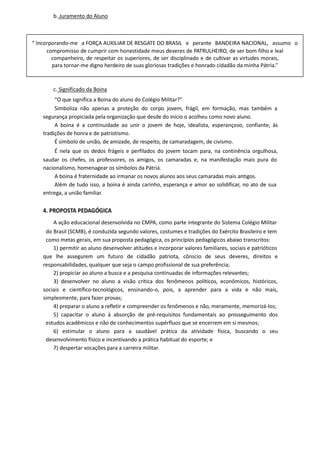 b. Juramento do Aluno
c. Significado da Boina
“O que significa a Boina do aluno do Colégio Militar?”
Simboliza não apenas a proteção do corpo jovem, frágil, em formação, mas também a
segurança propiciada pela organização que desde do inicio o acolheu como novo aluno.
A boina é a continuidade ao unir o jovem de hoje, idealista, esperançoso, confiante, às
tradições de honra e de patriotismo.
É símbolo de união, de amizade, de respeito, de camaradagem, de civismo.
É nela que os dedos frágeis e perfilados do jovem tocam para, na continência orgulhosa,
saudar os chefes, os professores, os amigos, os camaradas e, na manifestação mais pura do
nacionalismo, homenagear os símbolos da Pátria.
A boina é fraternidade ao irmanar os novos alunos aos seus camaradas mais antigos.
Além de tudo isso, a boina é ainda carinho, esperança e amor ao solidificar, no ato de sua
entrega, a união familiar.
4. PROPOSTA PEDAGÓGICA
A ação educacional desenvolvida no CMPA, como parte integrante do Sistema Colégio Militar
do Brasil (SCMB), é conduzida segundo valores, costumes e tradições do Exército Brasileiro e tem
como metas gerais, em sua proposta pedagógica, os princípios pedagógicos abaixo transcritos:
1) permitir ao aluno desenvolver atitudes e incorporar valores familiares, sociais e patrióticos
que lhe assegurem um futuro de cidadão patriota, cônscio de seus deveres, direitos e
responsabilidades, qualquer que seja o campo profissional de sua preferência;
2) propiciar ao aluno a busca e a pesquisa continuadas de informações relevantes;
3) desenvolver no aluno a visão crítica dos fenômenos políticos, econômicos, históricos,
sociais e científico-tecnológicos, ensinando-o, pois, a aprender para a vida e não mais,
simplesmente, para fazer provas;
4) preparar o aluno a refletir e compreender os fenômenos e não, meramente, memorizá-los;
5) capacitar o aluno à absorção de pré-requisitos fundamentais ao prosseguimento dos
estudos acadêmicos e não de conhecimentos supérfluos que se encerrem em si mesmos;
6) estimular o aluno para a saudável prática da atividade física, buscando o seu
desenvolvimento físico e incentivando a prática habitual do esporte; e
7) despertar vocações para a carreira militar.
“ Incorporando-me a FORÇA AUXILIAR DE RESGATE DO BRASIL e perante BANDEIRA NACIONAL, assumo o
compromisso de cumprir com honestidade meus deveres de PATRULHEIRO, de ser bom filho e leal
companheiro, de respeitar os superiores, de ser disciplinado e de cultivar as virtudes morais,
para tornar-me digno herdeiro de suas gloriosas tradições e honrado cidadão da minha Pátria.”
 
