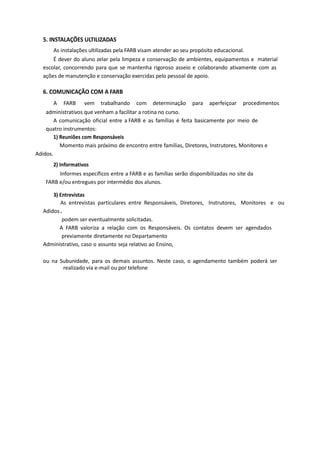 5. INSTALAÇÕES ULTILIZADAS
As instalações ultilizadas pela FARB visam atender ao seu propósito educacional.
É dever do aluno zelar pela limpeza e conservação de ambientes, equipamentos e material
escolar, concorrendo para que se mantenha rigoroso asseio e colaborando ativamente com as
ações de manutenção e conservação exercidas pelo pessoal de apoio.
6. COMUNICAÇÃO COM A FARB
A FARB vem trabalhando com determinação para aperfeiçoar procedimentos
administrativos que venham a facilitar a rotina no curso.
A comunicação oficial entre a FARB e as famílias é feita basicamente por meio de
quatro instrumentos:
1) Reuniões com Responsáveis
Momento mais próximo de encontro entre famílias, Diretores, Instrutores, Monitores e
Adidos.
2) Informativos
Informes específicos entre a FARB e as famílias serão disponibilizadas no site da
FARB e/ou entregues por intermédio dos alunos.
3) Entrevistas
As entrevistas particulares entre Responsáveis, Diretores, Instrutores, Monitores e ou
Adidos.
podem ser eventualmente solicitadas.
A FARB valoriza a relação com os Responsáveis. Os contatos devem ser agendados
previamente diretamente no Departamento
Administrativo, caso o assunto seja relativo ao Ensino,
ou na Subunidade, para os demais assuntos. Neste caso, o agendamento também poderá ser
realizado via e-mail ou por telefone
 