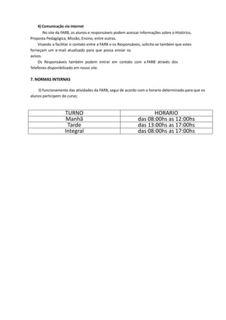 4) Comunicação via internet
No site da FARB, os alunos e responsáveis podem acessar informações sobre o Histórico,
Proposta Pedagógica, Missão, Ensino, entre outras.
Visando a facilitar o contato entre a FARB e os Responsáveis, solicita-se também que estes
forneçam um e-mail atualizado para que possa enviar os
avisos.
Os Responsáveis também podem entrar em contato com a FARB através dos
Telefones disponibilizado em nosso site.
7. NORMAS INTERNAS
O funcionamento das atividades da FARB, segui de acordo com o horario determinado para que os
alunos participem do curso;
TURNO HORARIO
Manhã das 08:00hs as 12:00hs
Tarde das 13:00hs as 17:00hs
Integral das 08:00hs as 17:00hs
 