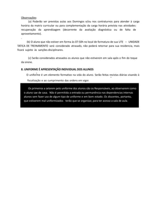 Observações:
(a) Poderão ser previstas aulas aos Domingos e/ou nos contraturnos para atender à carga
horária da matriz curricular ou para complementação da carga horária prevista nas atividades:
recuperação da aprendizagem (decorrente da avaliação diagnóstica ou de falta de
aproveitamento).
.
(b) O aluno que não estiver em forma às 07:50h no local de formatura de sua UTE – UNIDADE
TATICA DE TREINAMENTO será considerado atrasado, não poderá retornar para sua residencia, mais
ficará sujeito às sanções disciplinares.
(c) Serão considerados atrasados os alunos que não estiverem em sala após o fim do toque
da sirene.
8. UNIFORME É APRESENTAÇÃO INDIVIDUAL DOS ALUNOS
O uniforme é um elemento formativo na vida do aluno. Serão feitas revistas diárias visando à
fiscalização e ao cumprimento das ordens em vigor.
Os primeiros a zelarem pelo uniforme dos alunos são os Responsáveis, ao observarem como
o aluno sae de casa. Não é permitida a entrada ou permanência nas dependencias internas
alunos sem fazer uso de algum tipo de uniforme e em bom estado. Os discentes, portanto,
que estiverem mal uniformizados terão que se organizar, para ter acesso a sala de aula.
 