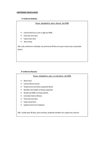 UNIFORMES MASCULINOS
1º Uniforme (Padrão)
(a) Posse obrigatória para Aluno do Colégio Militar;
(b) Composição
- boina garança com estrela;
- túnica branca tipo CM;
- ponteira de gola trapezoidal, com a estrela símbolo do
CM, metálica ou bordada;
- divisa do ano, bordada em dourado;
- platina masculina;
- camiseta meia-manga branca em malha de algodão usada
por baixo da túnica (opcional);
- calça garança;
- cinto branco de gala;
- cinto cáqui no tom padrão, com fivela dourada;
- luva branca de suedine;
- meia de nailon preta;
- sapato preto modelo militar.
(c) Uso: em solenidades e atos sociais – “Uniforme de
Gala”.
2º Uniforme (Passeio)
(a) Posse obrigatória para Aluno de Colégio Militar; na
versão hipo, facultativa para Aluno do Esquadrão de
Cavalaria;
(b) Composição
- túnica branca tipo CM;
- ponteira de gola trapezoidal;
- divisa do ano;
- camiseta meia-manga branca (opcional);
- cinto branco de gala;
- cinto cáqui no tom padrão, com fivela dourada;
- calça ou culote garança
- luva branca de suedine;
- meia de náilon preta;
- coturno de lona preta com cadarço branco, sapato preto
modelo militar ou bota preta com espora prateada;
- polaina branca quando usando sapato;
(c) conforme seja determinado:
Posse obrigatória para Alunos da FARB
• Camisa Branca ou com a logo da FARB
• Cinto de Lona Azul
• Calça Jeans Azul
• Tênis Preto
Obs. Este uniforme é utilizado, nos primeiros 90 dias em que o aluno esta no período
básico.
Posse obrigatória para os membros da FARB
• Boina Azul
• Camisa Branca Social
• Tarjeta acima do bolso esquerdo (Azul)
• Bandeira do Estado no braço esquerdo
• Brasão da FARB, no braço direito
• Camiseta Interna Branca
• Cinto de Lona Azul
• Calça Social Azul
• Sapato Social com Cadarços
Obs. Usado apos 90 dias, para transitar; podendo também ser usado com coturno.
 