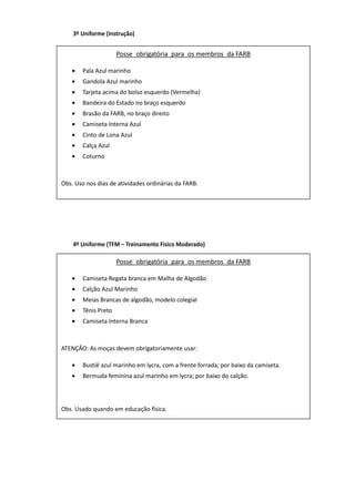 3º Uniforme (Instrução)
(a) Posse obrigatória para Aluno de Colégio Militar; na
versão hipo, facultativa para Aluno do Esquadrão de
Cavalaria:
(b) Composição
- boina garança com estrela;
- camisa cáqui manga comprida;
- calça ou culote garança;
- cinto cáqui no tom padrão, com fivela dourada;
- coturno de lona preta ou bota preta com espora
prateada;
- cadarço branco ou preto;
- plaqueta;
- luva branca de suedine.
(c) uso em paradas, formaturas e desfiles.
4º Uniforme (TFM – Treinamento Fisico Moderado)
(a) Posse obrigatória para Aluno de Colégio Militar;
na versão hipo, facultativa para Aluno do Esquadrão
de Cavalaria:
(b) Composição
- boina garança com estrela;
- camisa cáqui manga comprida ou meia-manga
- calça ou culote garança;
- cinto cáqui no tom padrão, com fivela dourada;
- meia de náilon preta;
- sapato preto modelo militar ou bota preta com
espora prateada;
- plaqueta.
(c) uso em trânsito, apresentações individuais ou
coletivas, solenidades, reuniões correntes, passeio,
desfiles, formaturas, atividades diárias internas do
Colégio e em competições hípicas. Uniforme a ser
Posse obrigatória para os membros da FARB
• Pala Azul marinho
• Gandola Azul marinho
• Tarjeta acima do bolso esquerdo (Vermelha)
• Bandeira do Estado no braço esquerdo
• Brasão da FARB, no braço direito
• Camiseta Interna Azul
• Cinto de Lona Azul
• Calça Azul
• Coturno
Obs. Uso nos dias de atividades ordinárias da FARB.
Posse obrigatória para os membros da FARB
• Camiseta Regata branca em Malha de Algodão
• Calção Azul Marinho
• Meias Brancas de algodão, modelo colegial
• Tênis Preto
• Camiseta Interna Branca
ATENÇÂO: As moças devem obrigatoriamente usar:
• Bustiê azul marinho em lycra, com a frente forrada; por baixo da camiseta.
• Bermuda feminina azul marinho em lycra; por baixo do calção.
Obs. Usado quando em educação física.
 