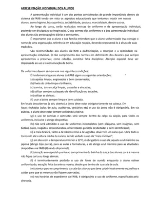 APRESENTAÇÃO INDIVIDUAL DOS ALUNOS
A apresentação individual é um dos pontos considerados de grande importância dentro do
sistema da FARB tendo em vista os aspectos educacionais que tentamos incutir em nossos
alunos, como higiene, boa aparência, sociabilidade, postura, marcialidade, dentre outros.
Ao longo do curso, serão realizadas revistas de uniforme e de apresentação individual,
podendo ser divulgadas ou inopinadas. O uso correto dos uniformes e a boa apresentação individual
dos alunos são preocupações diárias e constantes.
É importante que o aluno e sua família entendam que o aluno uniformizado leva consigo o
nome de uma organização, referência em educação no país, devendo representá-lo à altura de suas
tradições.
São recomendadas aos alunos da FARB a padronização, a discrição e a sobriedade na
apresentação individual. O não cumprimento das normas em detrimento dos deveres que sempre
aprendemos a preservar, como cidadão, constitui falta disciplinar. Atenção especial deve ser
dispensada ao uso e à conservação da boina.
Os uniformes devem sempre esa nas seguintes condições:
É fundamental que os alunos da FARB sigam as seguintes orientações:
(a) sapatos limpos, engraxados e bem conservados;
(b) fivela do cinto limpa e brilhante;
(c) camisa, saia e calça limpas, passadas e vincadas;
(d) utilizar sempre a plaqueta de identificação ou sutache;
(e) utilizar as divisas ;
(f) usar a boina sempre limpa e bem cuidada.
Em locais descobertos (a céu aberto) a boina deve estar obrigatoriamente na cabeça. Em
locais fechados (salas de aula, auditórios, vestiários etc) o uso da boina não é obrigatório. Em via
pública, o aluno deve estar sempre utilizando a boina;
(g) o uso de camisas e camisetas será sempre dentro da calça ou calção, para todos os
uniformes, inclusive o abrigo desportivo.
(h) não será admitido o uso de uniformes incompletos (sem plaqueta, sem insígnias, sem
botão), sujos, rasgados, descosturados, amarrotados gandola desbotadas e sem identificação;
(i) a meia branca, tanto a de náilon como a de algodão, dever ter um cano que cubra todo o
tornozelo até a altura média da canela, sendo vedado o uso da "meia invisível";
(j) em dias com a temperatura inferior a 12°C, é obrigatório o uso da jaqueta azul marinho ou
japona (abrigo tipo parca), para as aulas e formaturas, e do abrigo azul marinho para as atividades
desportivas na FARB (Quando disponivel);
(k) atenção em especial quanto ao comprimento da bainha da calça dos alunos para a mesma
não fique curta ou longa demais.
(l) é terminantemente proibido o uso de fones de ouvido enquanto o aluno estiver
uniformizado, exceção feita durante o recreio, desde que dentro de sua sala de aula.
(m) atentar para o comprimento da saia das alunas que deve cobrir inteiramente os joelhos e
cuidar para que as mesmas não fiquem apertadas;
(n) nos horários de expediente da FARB, é obrigatório o uso de uniforme, especificado pela
diretoria.
 