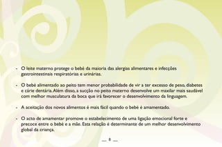 - O leite materno protege o bebé da maioria das alergias alimentares e infecções
gastrointestinais respiratórias e urinárias.
- O bebé alimentado ao peito tem menor probabilidade de vir a ter excesso de peso, diabetes
e cárie dentária.Além disso, a sucção no peito materno desenvolve um maxilar mais saudável
com melhor musculatura da boca que irá favorecer o desenvolvimento da linguagem.
- A aceitação dos novos alimentos é mais fácil quando o bebé é amamentado.
- O acto de amamentar promove o estabelecimento de uma ligação emocional forte e
precoce entre o bebé e a mãe. Esta relação é determinante de um melhor desenvolvimento
global da criança.
__ 8 __
 