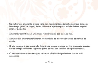 - Na mulher que amamenta, o útero volta mais rapidamente ao tamanho normal, o tempo de
hemorragia (perda de sangue) é mais reduzido e o peso regressa mais facilmente ao peso
anterior à gravidez.
- Amamentar contribui para uma maior remineralização dos ossos da mãe.
- A mulher que amamenta tem menor probabilidade de desenvolver cancro da mama e do
ovário.
- O leite materno já está preparado. Encontra-se sempre pronto a servir, à temperatura certa e
não se estraga, sendo mais seguro do ponto de vista dos cuidados de higiene alimentar.
- O aleitamento materno é vantajoso para toda a família, designadamente por ser mais
económico.
__ 10 __
 