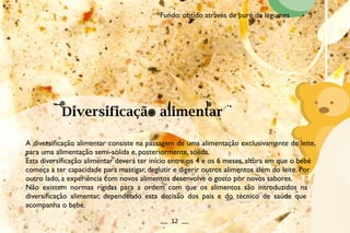 A diversificação alimentar consiste na passagem de uma alimentação exclusivamente de leite,
para uma alimentação semi-sólida e, posteriormente, sólida.
Esta diversificação alimentar deverá ter início entre os 4 e os 6 meses, altura em que o bebé
começa a ter capacidade para mastigar, deglutir e digerir outros alimentos além do leite. Por
outro lado, a experiência com novos alimentos desenvolve o gosto por novos sabores.
Não existem normas rígidas para a ordem com que os alimentos são introduzidos na
diversificação alimentar, dependendo esta decisão dos pais e do técnico de saúde que
acompanha o bebé.
__ 12 __
*Fundo: obtido através de puré de legumes
 